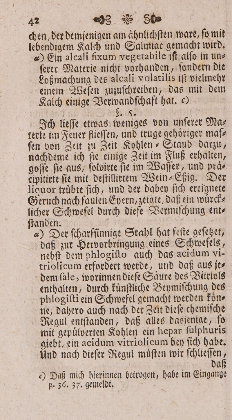 lebendigem Kalch und Salmiac gemacht wird. 4) Ein alcali fixum vegetabile tft alſo in uns ſerer Materie nicht vorhanden, ſondern die Loßmachung des alcali volatilis iſt vielmehr einem Weſen zuzuſchreiben, das mit dem Kalch einige Verwandſchaft hat. © „ AS Ich lieſſe etwas weniges von unſerer Ma⸗ terie im Feuer flieſſen, und truge gehoͤriger maſ⸗ fen von Zeit zu Zeit Kohlen⸗Staub darzu, nachdeme ich ſie einige Zeit im Fluß erhalten, goſſe fie aus, ſolvirte fie im Waſſer, und praͤ⸗ cipitirte fie mit deſtillirtem Wein⸗Eßig. Der liquor truͤbte fid), und der dabey fich ereignete Geruch nach faulen Eyern, 1 daß ein wuͤrck⸗ licher Schwefel durch dieſe Vermiſchung ent⸗ ſtanden. g | | 4) Der ſcharfſinnige Stahl hat feſte geſetzet, daß zur Hervorbringung eines Schwefels, triolicum erfordert werde, und daß aus je⸗ | enthalten, durch kuͤnſtliche Beymiſchung des ne, dahero auch nach der Zeit dieſe chemiſche Regul entſtanden, daß alles dasjenige, ſo mit gepuͤlverten Kohlen ein hepar ſulphuris giebt, ein acidum vitriolicum bey ſich habe. Und nach dieſer Regul muͤſten wir cee da c) Daß mich hierinnen betrogen, habe im Eingange p- 36. 37. gemeldt.