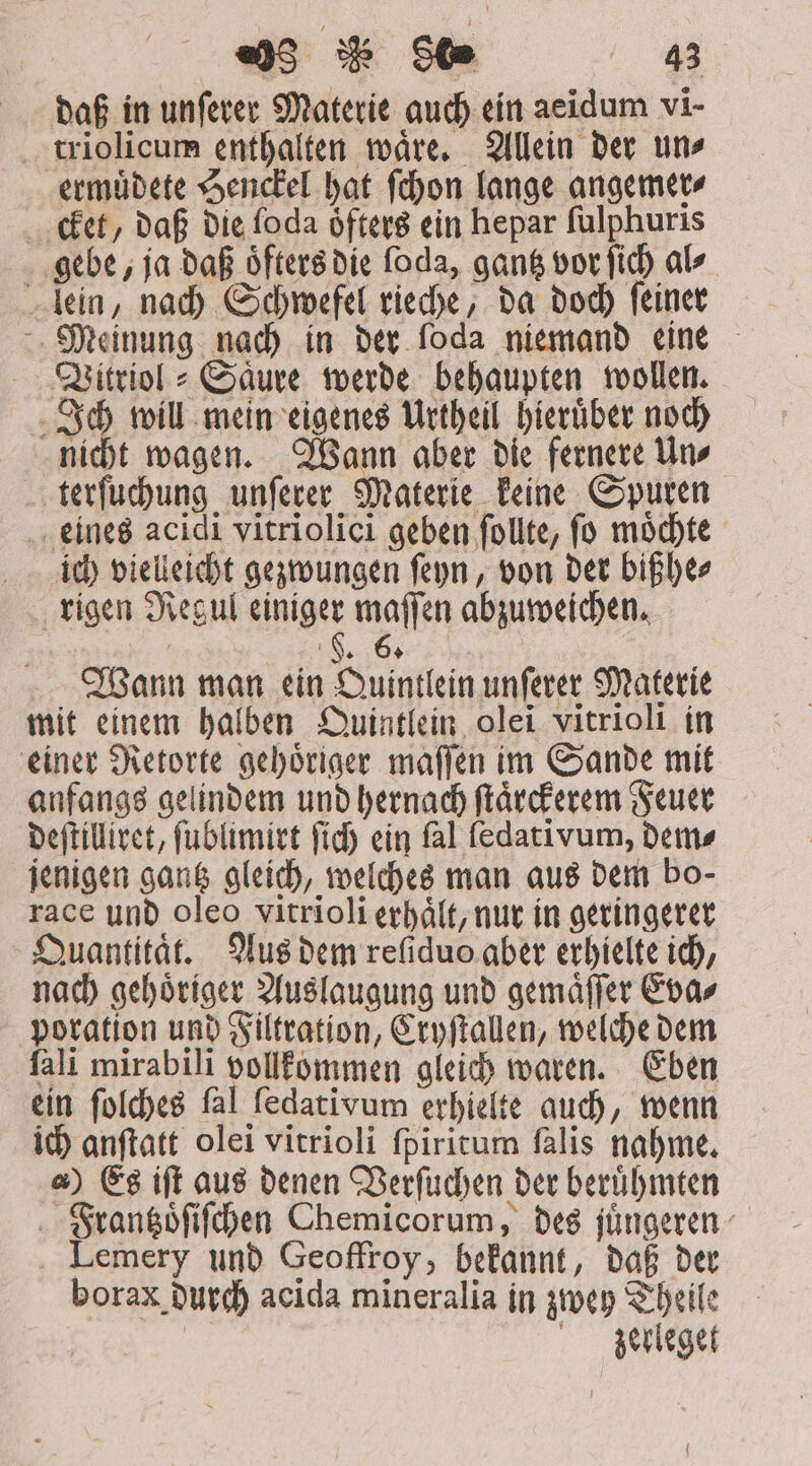 daß in unſerer Materie auch ein aeidum vi- . triolicum enthalten waͤre. Allein der un» ermuͤdete Henckel hat ſchon lange angemer⸗ cket, daß die foda oͤfters ein hepar ſulphuris gebe, ja daß oͤfters die foda, gantz vor ſich als lein, nach Schwefel rieche, da doch ſeiner Meinung nach in der foda niemand eine Vitriol⸗Saͤure werde behaupten wollen. Ich will mein eigenes Urtheil hieruͤber noch nicht wagen. Wann aber die fernere Un⸗ terſuchung unſerer Materie keine Spuren eines acidi vitriolici geben ſollte, ſo moͤchte ich vielleicht gezwungen ſeyn, von der bißhe⸗ rigen Regul einiger maſſen abzuweichen. Wann man ein Quintlein unſerer Materie mit einem halben Quintlein olei vitrioli in einer Retorte gehoͤriger maſſen im Sande mit anfangs gelindem und hernach ſtaͤrckerem Feuer deſtilliret, ſublimirt fid) ein fal fedativum, Dem» jenigen gantz gleich, welches man aus dem bo- race unb oleo vitrioli erhaͤlt, nur in geringerer Quantitat. Aus dem refiduo aber erhielte ich, nach gehoͤriger Auslaugung und gemaͤſſer Eva⸗ poration und Filtration, Cryſtallen, welche dem fali mirabili pollkommen gleich waren. Eben ein ſolches ſal ſedativum erhielte auch, wenn ich anſtatt olei vitrioli ſpiritum ſalis nahme. &amp;) Es ift aus denen Verſuchen der beruͤhmten Frantzoͤſiſchen Chemicorum, des jüngeren Lemery und Geoffroy, bekannt, daß der borax durch acida mineralia in zwey Theile Zerleget