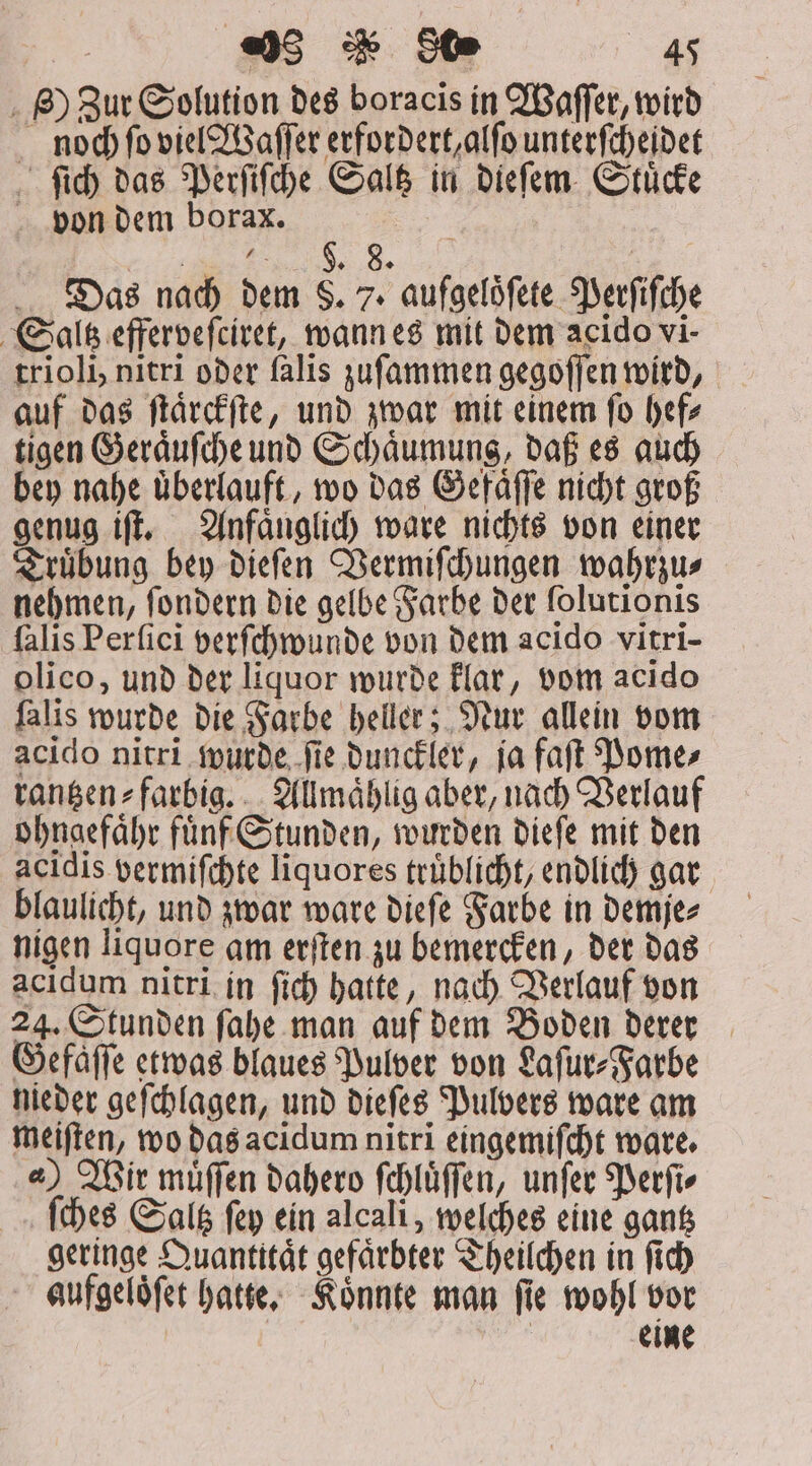 . B) Zur Solution des boracis in Waſſer, wird noch ſo viel Waſſer erfordert, alſo unterſcheidet ſich das Perſiſche Saltz in dieſem Stuͤcke von dem borax. . Das nach dem S. 7. aufgeloͤſete Perſiſche Saltz efferveſciret, wann es mit dem acido vi- trioli, nitri oder falis zuſammen gegoſſen wird, auf das ſtaͤrckſte, und zwar mit einem ſo hef⸗ tigen Geraͤuſche und Schaͤumung, daß es auch bey nahe uͤberlauft, wo das Gefaͤſſe nicht groß genug iſt. Anfaͤnglich ware nichts von einer Truͤbung bey dieſen Vermiſchungen wahrzus nehmen, ſondern die gelbe Farbe der folutionis falis Perfici verſchwunde von dem acido vitri- olico, und der liquor wurde klar, vom acido falis wurde die Farbe heller; Nur allein vom acido nitri wurde ſie dunckler, ja faſt Pome⸗ rantzen⸗farbig. Allmaͤhlig aber, nach Verlauf ohngefaͤhr fuͤnf Stunden, wurden dieſe mit den acidis vermiſchte liquores trüblicht, endlich gar blaulicht, und zwar ware dieſe Farbe in demje⸗ nigen liquore am erſten zu bemercken, der das acidum nitri in ſich hatte, nach Verlauf von 24. Stunden ſahe man auf dem Boden derer Gefaͤſſe etwas blaues Pulver von Laſur⸗Farbe nieder geſchlagen, und dieſes Pulvers ware am meiſten, wo das acidum nitri eingemiſcht ware. 4) Wir muͤſſen dahero ſchluͤſſen, unſer Perſi⸗ ſches Saltz ſey ein alcali, welches eine gantz geringe Quantttaͤt gefaͤrbter Theilchen in ſich aufgeloͤſet hatte. Koͤnnte man ſie wohl vor ; eu