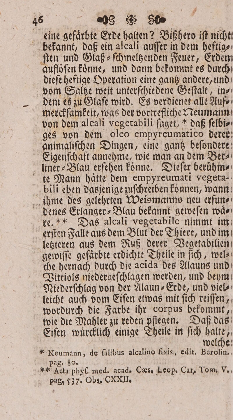 eine gefaͤrbte Erde halten? Bißhero iſt nicht: bekannt, daß ein alcali auſſer in dem heftig⸗ ſten und Glaß⸗ſchmeltzenden Feuer, Erden aufloͤſen koͤnne, und dann bekommt es durch dieſe heftige Operation eine gantz andere, und vom Saltze weit unterſchiedene Geſtalt, in⸗ dem es zu Glaſe wird. Es verdienet alle Auf⸗ merckſamkeit, was der vortrefliche Neumann von dem alcali vegetabili faget, * daß ſelbi⸗ ges von Dem oleo empyreumatico derer animaliſchen Dingen, eine gantz beſondere Eigenſchaft annehme, wie man an dem Ber⸗ liner⸗Blau erſehen koͤnne. Dieſer beruͤhm⸗ te Mann hätte dem empyreumatı vegeta-: bili eben dasjenige zuſchreiben koͤnnen, wann ihme des gelehrten Weismanns neu erfun⸗ denes Erlanger» Blau bekannt geweſen modo re. * Das alcali vegetabile nimmt im erſten Falle aus dem Blut der Thiere, und im letzteren aus dem Ruß derer Vegetabilien gewiſſe gefaͤrbte erdichte Theile in ſich, wel⸗ che hernach durch die acida des Alauns und Vitriols niedergeſchlagen werden, und beym Niederſchlag von der Alaun» Erde, und viel⸗ leicht auch vom Eiſen etwas mit ſich reiſſen, wordurch die Farbe ihr corpus bekommt, wie die Mahler zu reden pflegen. Daß das Eiſen wuͤrcklich einige Theile in ſich est welche * Neumann, de falibus alcalino fixis, edit. Berolin. Pag. 80. ** Acta phyſ. med. acad. Caes, Leop. Car, Tom, V.,