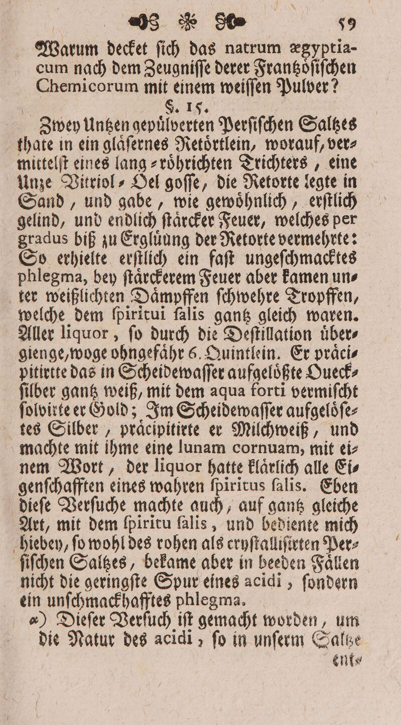 | «) de 809 50 Warum decket fid) das natrum xgyptia- cum nach dem Zeugniſſe derer Frantzoͤſiſchen Chemicorum mit einem weiſſen Pulver? S. 15. 23 )qey Untzen gepuͤlverten Perſiſchen Saltzes thate in ein glaͤſernes Retoͤrtlein, worauf, ver⸗ mittelſt eines lang⸗ roͤhrichten Trichters, eine Unze Vitriol⸗ Oel goſſe, die Retorte legte in Sand, und gabe, wie gewoͤhnlich, erſtlich gelind, und endlich ſtaͤrcker Feuer, welches per gradus biß zu Ergluͤung der Retorte vermehrte: So erhielte erſtlich ein faſt ungeſchmacktes phlegma, bey ſtaͤrckerem Feuer aber kamen un⸗ ter weißlichten Daͤmpffen ſchwehre Tropffen, welche dem fpiritui falis gantz gleich waren. Aller liquor, ſo durch die Deſtillation uͤber⸗ gienge, woge ohngefaͤhr 6. Quintlein. Er präcis pitirtte das in Scheidewaſſer aufgeloͤßte Oueck⸗ ſilber gantz weiß, mit dem aqua forti vermiſcht ſolvirte er Gold; Im Scheidewaſſer aufgeloͤſe⸗ tes Silber, praͤcipitirte er Milchweiß, und machte mit ihme eine lunam cornuam, mit ei⸗ nem Wort, der liquor hatte klaͤrlich alle Ei⸗ genſchafften eines wahren ſpiritus ſalis. Eben dieſe Verſuche machte auch, auf gantz gleiche Art, mit dem fpiritu falis , und bediente mich hiebey, fo wohl des rohen als eryſtalliſirten Ders ſiſchen Saltzes, bekame aber in beeden Faͤllen nicht die geringſte Spur eines acidi , ſondern ein unſchmackhafftes phlegma. e) Dieſer Verſuch ift gemacht worden, um die Natur des acidi » fo in unſerm Saltze MIC