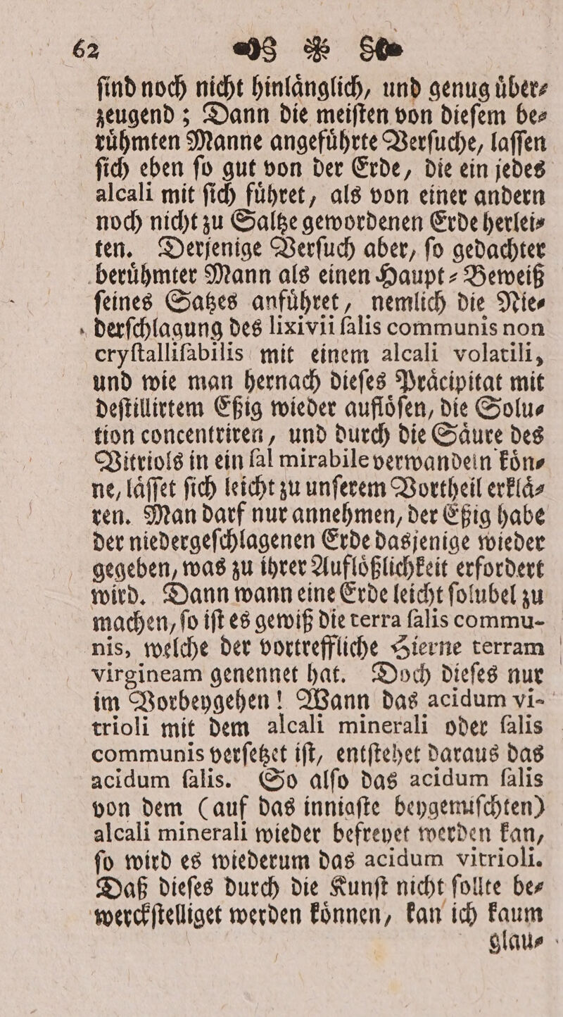 find noch nicht hinlaͤnglich, und genug uͤber⸗ zeugend; Dann die meiſten von dieſem be⸗ ruͤhmten Manne angefuͤhrte Verſuche, laſſen * alcali mit ſich fübtet, als von einer andern noch nicht zu Saltze gewordenen Erde herlei⸗ ten. Derjenige Verſuch aber, ſo gedachter ſeines Satzes anfuͤhret, nemlich die Nie⸗ derſchlagung des lixivii falis communis non eryftallifabilis mit einem alcali volatili, und wie man hernach dieſes Praͤcipitat mit deſtillirtem Eßig wieder aufloͤſen, die Solu⸗ tion concentriren, und durch die Saͤure des Vitriols in ein fal mirabile verwandein koͤn⸗ ne, láffet fid) leicht zu unſerem Vortheil erklaͤ⸗ ren. Man darf nur annehmen, der Eßig habe der niedergeſchlagenen Erde dasjenige wieder wird. Dann wann eine Erde leicht ſolubel zu machen, fo iff es gewiß die terra ſalis commu- nis, welche der vortreffliche Sierne terram virgineam genennet hat. Doch dieſes nur im Vorbeygehen! Wann das acidum vi- trioli mit dem alcali minerali oder ſalis communis verſetzet iſt, entſtehet daraus das acidum falis. So alfo das acidum falis von dem (auf das inniafte beygemiſchten) alcali minerali wieder befreyet werden kan, ſo wird es wiederum das acidum vitrioli. Daß dieſes durch die Kunſt nicht ſollte be⸗ werckſtelliget werden koͤnnen, kan ich Eau | glau⸗