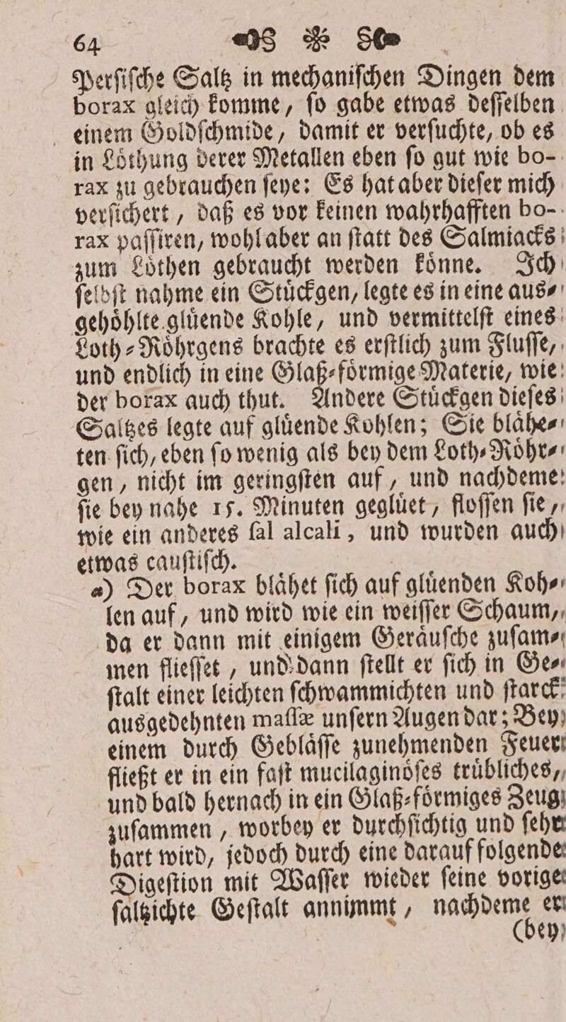 Perſiſche Saltz in mechanifchen Dingen dem borax gleich komme, fo gabe etwas deſſelben einem Goldſchmide, damit er verſuchte, ob es in Loͤthung derer Metallen eben fo gut wie bo- rax zu gebrauchen fepe: Es hat aber dieſer mich verſichert, daß es vor keinen wahrhafften bo- rax paſſiren, wohl aber an ſtatt des Salmiacks zum Loͤthen gebraucht werden koͤnne. Ich ſelbſt nahme ein Stuͤckgen, legte es in eine aus⸗ gehoͤhlte gluͤende Kohle, und vermittelft eines Loth-Roͤhrgens brachte es erſtlich zum Fluſſe, und endlich in eine Glaß⸗foͤrmige Materie, wie der borax auch thut. Andere Stuͤckgen dieſes Saltzes legte auf gluͤende Kohlen; Sie blaͤhe⸗ ten fib, eben fo wenig als bey dem Loth⸗Roͤhr⸗ gen, nicht im geringſten auf, und nachdeme: fie bey nahe 15. Minuten gegluͤet, floſſen fie, wie ein anderes fal alcali, und wurden auch) etwas cauſtiſch. | a) Der borax blaͤhet fid) auf glüenden Koh⸗ len auf, und wird wie ein weiſſer Schaum, da er dann mit einigem Geraͤuſche zuſam⸗ men flieſſet, und dann ſtellt er fich in Gee ftalt einer leichten ſchwammichten und ſtarck! ausgedehnten mafle unfern Augen bat ; Bey; einem durch Geblaͤſſe zunehmenden Feuer fließt er in ein faſt mucilaginoͤſes truͤbliches,, und bald hernach in ein Glaß⸗foͤrmiges Zeug zuſammen, worbey er durchſichtig und ſehr hart wird, jedoch durch eine darauf folgende Digeftion mit Waſſer wieder feine vorige; ſaltzichte Geſtalt annimmt, ORT er à eh