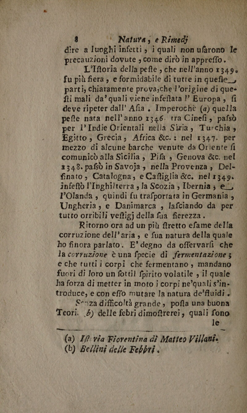 precauzioni dovute , Come dirò in appreffo. © L’Iftoria della pefte , che nell’anno 1349» fu più fiera , e formidabile di tutte in quefie_, parti, chiaramente prova;che l’origine di que- fti mali da’ quali viene infeftata 1’ Europa, fi deve ripeter dall’ Afia. Imperochè (a) quella pefte nata nell'anno 1346. tra Cinefi pafsò per l’Indie Orientali nelia Siria, Turchia» Egitto , Grecia, Africa &amp;c.: nel 1347. per mezzo di alcune barche venute da Orîente fi comunicò alla Sicilia , Pifa è Genova &amp;c. nel. 1348. pafsò in Savojas nella Provenza ; Del- finato; Catalogna, e Cafiglia &amp;c. nelr349. infeftò l'Inghilterra , Ia Scozia ») Ibernia; el, l'Olanda , quindi fu trafportata in Germania , Ungheria sè e Danimarca , lafciando da per. tutto orribili veftigj della fua fierezza. Ritorno ora ad un più ftretto efame della corruzione dell’aria , e fua natura della quale ho finora parlato. E’ degno da offervarfi che la corruzione è una fpecie di fermentazione s e che tutti i corpi che fermentano s mandano fuori di loro un fottil fpirito volatile , il quale ha forza di metter in moto i corpi ne’quali s’in- troduce, e con effo mutare la natura de’fluidi S-&gt;za difficoltà grande, pofta una buona Teori. 5) delle febri dimoftrerei, quali fono le — AI nn (a) I? via Fiorentina bat Matteo V ila (b) Bellini delle Febbtri