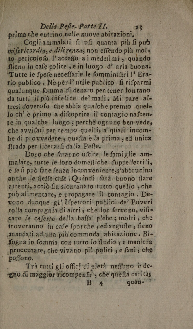 Dro che entrino nelle nuove abitazioni, Cogliammalati fi ufi quanta più fi può mifericordia, e dilicenza; non effendo più mol= Ms crionle®, l’acceffo a i medefimi, quando ftieno in cafe polite 3 e inluogo d’ aria buona. ‘Tutte le fpefe neceffarie le omminiftri 1’ Era- rio publico . Ne.pér.l’ utile publico fi rifparmi qualunque fomma di.denaro per. tener lontano da tutti ;il piùinfelice de’ mali, Mi pare ale tresì doverofo che abbia qualche premio quel» lo ch’ è primo a difcoprire il contagio nafcene te in qualche luogo; perché ognuno ben:vedey che avvifati per tempo quelliy a*quali income be di provvedere:s queta è la prima, ed unica ftrada per liberarfi dalla Peffe». | Dopo che faranno ufcite Je famiglie am- malate, tutte Je loro domeftiche fuppellettili, e fe fi può fare fenza inconveniente;s’abbrucino anche le fleffe cife \Quindi fatà. buono flare attenti, acciò.fia slontanato:tutto quello $ che può alimentare, e propagare il.tontagio . De- vono dunque -gl’ Ifpettori publici.de’ Poveri tolla compagnia di altri che-lor fervono, vifi= care. le cafeite della baffa. plebe 5 molti, che troveranno in cafe fporche sed'angufte, fieno mandati. ad.utia più commoda ‘abitazione. Bi- Logna in fomma con tutto lo ftudio 3 e maniera ;proccurare, che vivano: più politi 3 e fani; che. poffono. i Tra tutti gli officjdi pietà neffuno © de- ‘gno.di maggior ticompenfa» che' queta carità B «4 quane