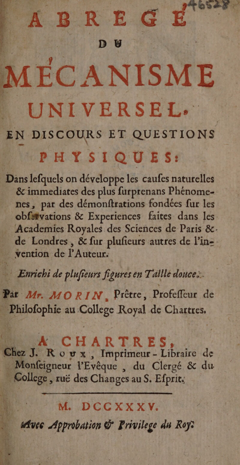 oser ABREGÉ D BU MEC ANISME * UNIVERSEL. EN DISCOURS ET QUESTIONS PHYSIQ U ES: Däns lefquels on développe les caufes naturelles & immediates des plus furprenans Phénome- nes, par des démonftrations fondées fur les obfitvations & Experiences faites dans les. Academies Royales des Sciences de Paris &. de Londres, & fur plufieurs autres de l’in- - dr Yention de PA eur 4 Enrichi de plufieurs figures en T aillé donce.:. Pi Mr. MORIN, Prètre, Piofiléus de DorErs au College Royal de Chartres, * NC H ARTRES, Chez J Rowx, Imprimeur- Libraire de . Monfcigneur l'Evêque , du Clergé & du x _ College, ruë des Changes au S. Efprit. L M. DCCXXXV. à vec Approbation Privilege du Roy: