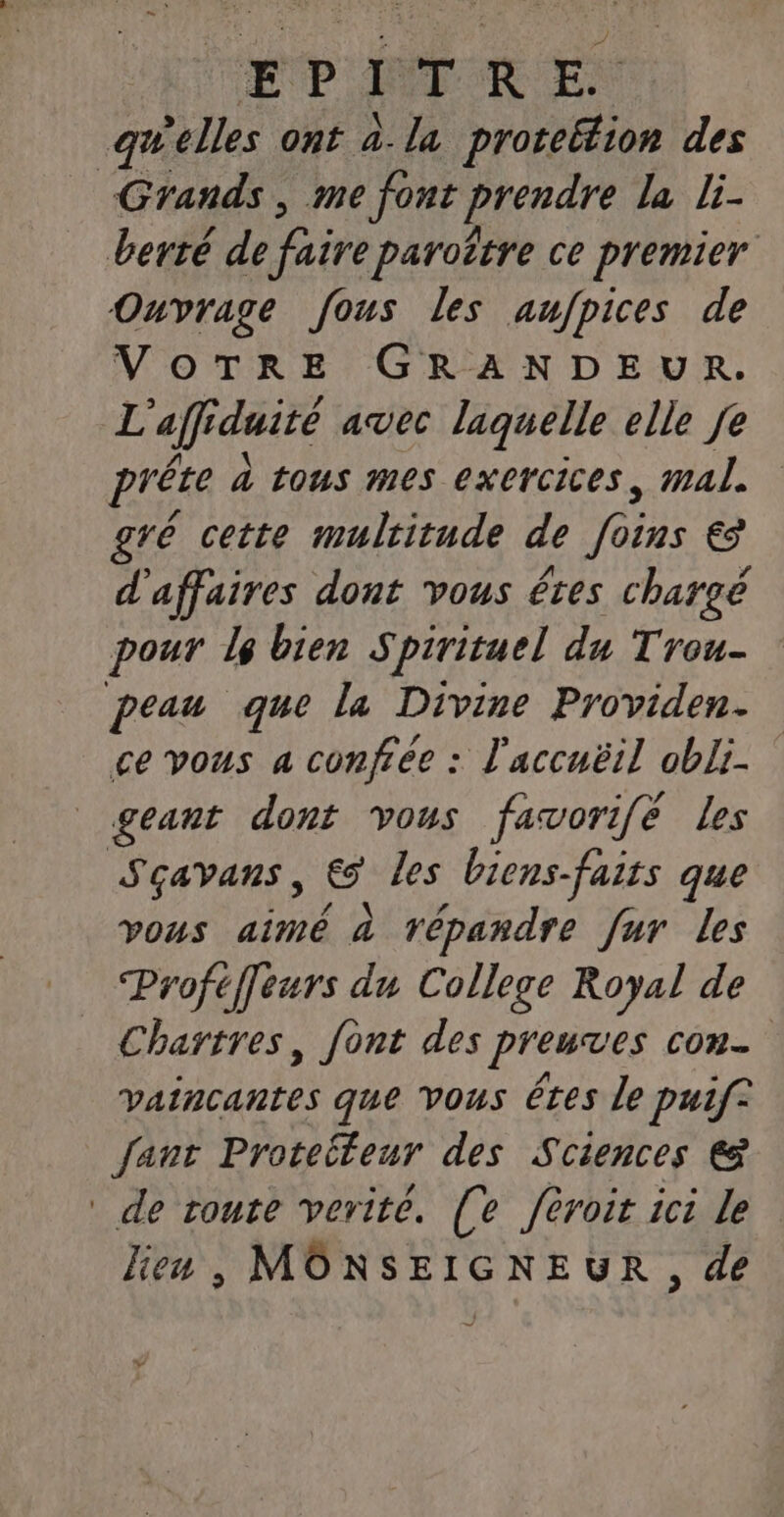 EP IT KE: gwelles ont à.la protebion des Grands, me font prendre la li- berté de faire paroëtre ce premier Ouvrage fous les aufpices de VOTRE GRANDEUR. L aff iduité avec laquelle elle Je prête à tous mes exercices, mal. gré cette mulcitude de JDE € d'affaires dont vous êtes chargé pour le bien Spirituel du Trou- peau que la Divine Providen. ce vous a confiée : l'accuëil obli- geant dont vous favorifé les Sçavans, Ca les biens-fairs que vous aimé à répandre fur les Proféffeurs du College Royal de Chartres, font des preuves con. vaincantes que vous êtes le puif® fant Proteiteur des Sciences &amp; de route verite. (fe fèroit ici le lien , MONSEIGNEUR , de