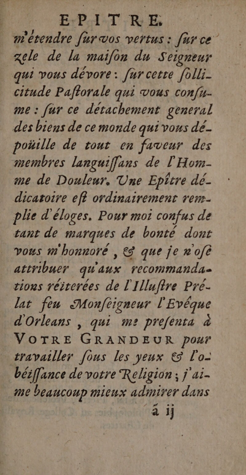 E:P.A1 TT RE, m'étendre fur vos vertus : fur ce” zele de la maifon du Seigneur qui vous dévore : fur cette folli- citude Paftorale qui vous confu- me : fur ce détachement general des biens de ce monde qui vous de- poiulle de tout en faveur des membres languiflans de l'Hom- me de Douleur. Une Epitre dé- dicatoire eff ordinairement rem- plie d'éloves. Pour moi confus de tant de marques de bonté dont vous m'honnoré , € que je n'ofé attribuer qu Er recommandas tious réirerées de l'Illufire Pre- lat feu Monféigneur l'Evéque d'Orleans | qui m2 prefenta à VOTRE GRANDEUR pour travailler fous les yeux € l'o- béiffance de votre Religion ; j'ai- me beaucoup mieux admirer dans à i