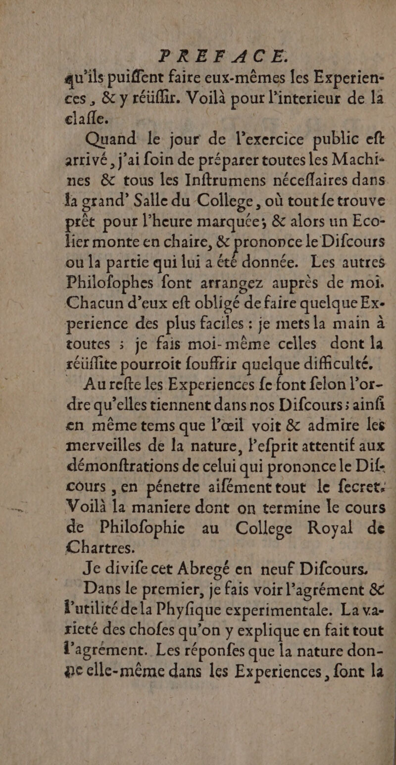 qu'ils puiffent faire eux-mêmes [es Experien- ces, &amp; y réüfhr. Voilà pour l'interieur de la clafle. | Quand le jour de l'exercice public eft arrivé, j'ai foin de préparer toutes les Machi- nes &amp; tous les Inftrumens néceffaires dans a grand” Salle du College, où toutfe trouve prèt pour l'heure marquée; &amp; alors un Eco- lier monte en chaire, &amp; prononce le Difcours ou la partie qui lui a été donnée. Les autres Philofophes font arrangez auprès de moi. Chacun d’eux eft obligé de faire quelque Ex- perience des plus faciles : je metsla main à toutes ; je fais moi-même celles dont la réüflite pourroit fouffrir quelque difficulté. Au refte les Experiences fe font felon l’or- dre qu’elles tiennent dans nos Difcours: ainfi en même tems que l'œil voit &amp; admire les merveilles de la nature, Pefprit attentif aux démonftrations de celui qui prononce le Dif- cours ,en pénetre aifémenttout le fecret, Voilà la maniere dont on termine le cours de Philofophie au College Royal de Chartres. Je divife cet Abregé en neuf Difcours. Dans Le premier, je fais voir l'agrément &amp; l'utilité dela Phyfique experimentale. La va- ricté des chofes qu’on y explique en fait tout l'agrément. Les réponfes que la nature don- ac elle-même dans les Experiences, font la