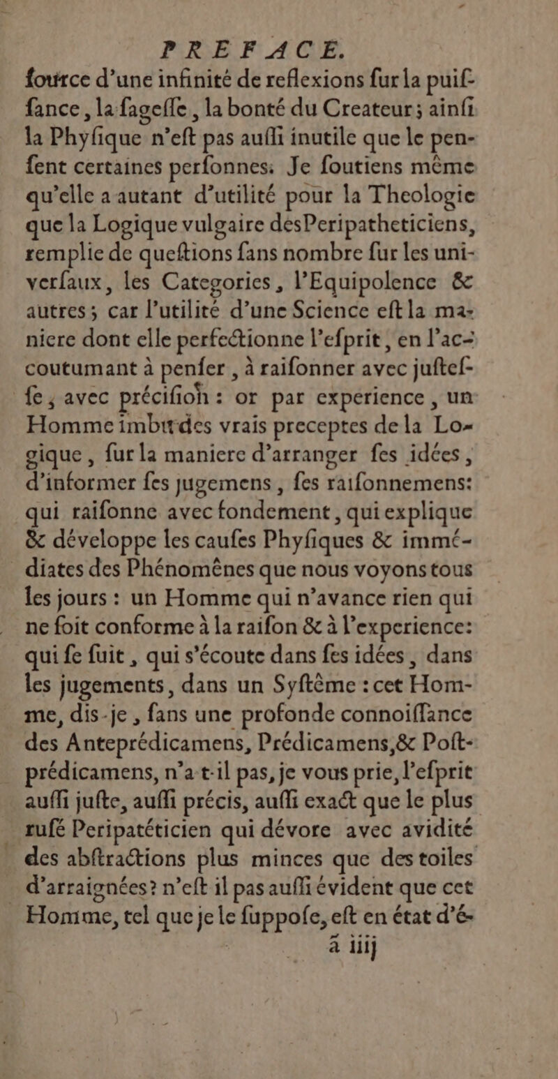 PRE. ACLE, force d’une infinité de reflexions fur la puif fance, la fageile, la bonté du Createur; ainfi la Phyfique n’eft pas aufli inutile que le pen- fent certaines perfonnes: Je foutiens même qu’elle a autant d’utilité pour la Theologie que la Logique vulgaire desPeripatheticiens, remplie de queftions fans nombre fur les uni- verfaux, les Categories, l’Equipolence &amp; autres; car l'utilité d’une Science eftla ma: nicre dont elle perfectionne l’efprit , en l’ac- coutumant à penfer , à raifonner avec juftef- fe; avec précifioh : or par expérience , un Homme imbirdes vrais preceptes dela Lo- oique , fur la maniere d’arranger fes idées, d'informer fes Jugemens , fes raifonnemens: qui raifonne avec fondement, qui explique &amp; développe les caufes Phyfiques &amp; immé- _ diates des Phénomënes que nous voyons tous les jours : un Homme qui n’avance rien qui ne foit conforme à la raifon &amp; à l'experience: qui fe fuit , qui s’écoute dans fes idées, dans les jugements, dans un Syftème : cet Hom- me, dis-je , fans une profonde connoiffance des Anteprédicamens, Prédicamens,&amp; Poft- prédicamens, n’a t:il pas, je vous prie, l’efprit auffi jufte, auffi précis, auffi exact que le plus _ rufé Peripatéticien qui dévore avec avidité des abftractions plus minces que des toiles . d’arraignées? n’eft il pas aufli évident que cet Homme, tel que je le fuppofe, eft en état d’é- | à iii