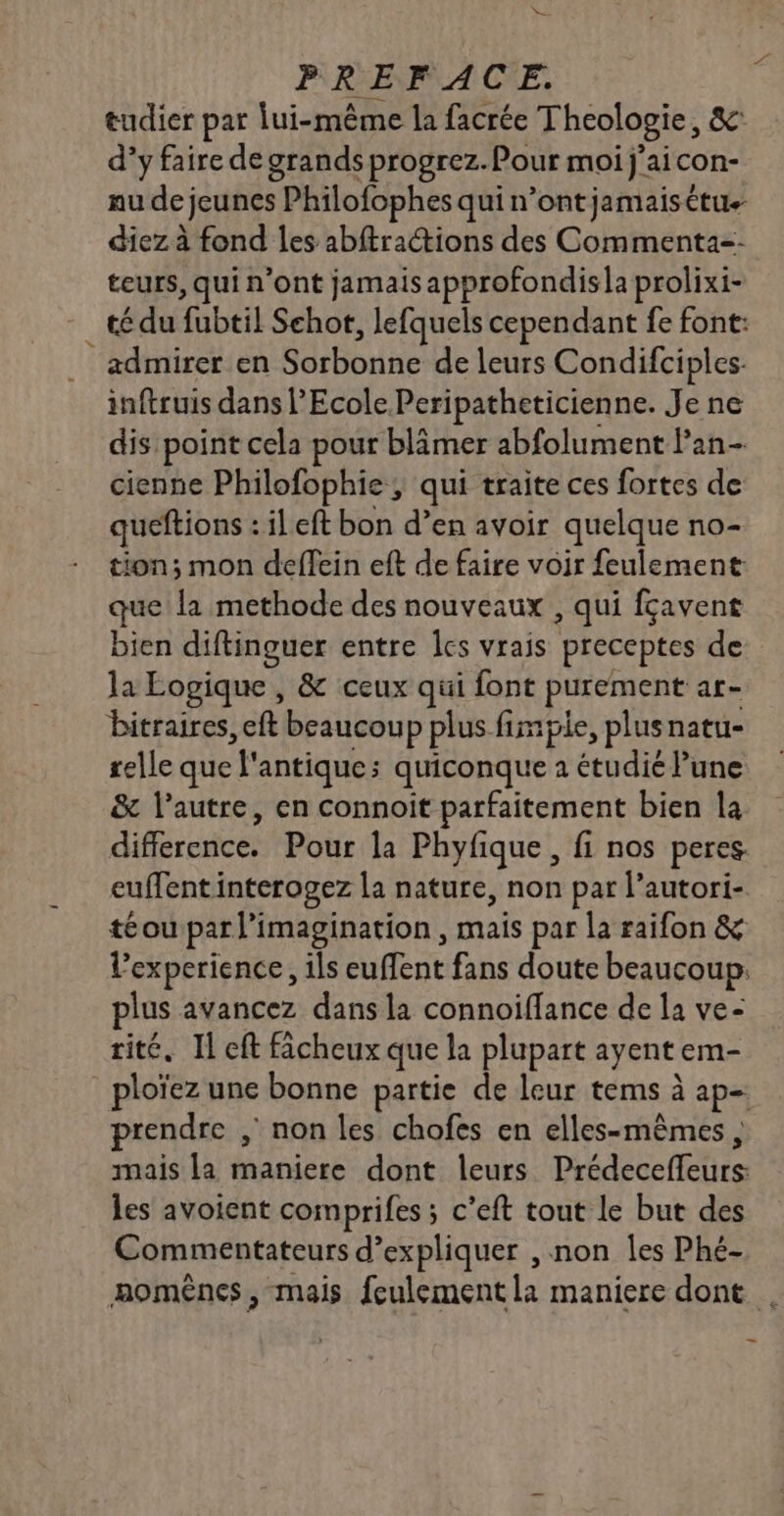 De PREFACE. tudier par lui-même la facrée Theologie, &amp; d’y faire de grands progrez.Pour moi j'aicon- au de jeunes Philofophes qui n’ontjamaisétu+ diez à fond les abftractions des Commenta=- teurs, qui n’ont jamais approfondisla prolixi- té du fubtil Schot, lefquels cependant fe font: admirer en Sorbonne de leurs Condifciples- inftruis dans l'Ecole Peripatheticienne. Je ne dis point cela pour blâmer abfolument lan cienne Philofophie ; qui traite ces fortes de queftions : ileft bon d’en avoir quelque no- tion; mon deffein eft de faire voir feulement que la methode des nouveaux , qui fçavent bien diftinguer entre les vrais preceptes de: la Logique, &amp; ceux qui font purement ar- bitraires, eft beaucoup plus fimpie, plusnatu- relle que l'antique; quiconque à étudié Pune &amp; l’autre, en connoit parfaitement bien la difference. Pour la Phyfique , fi nos peres. euffent interogez la nature, non par l’autori- té ou par l'imagination, mais par la raifon &amp; l'experience, ils euffent fans doute beaucoup. plus avancez dans la connoiffance de la ve- rité. Il eft fâcheux que la plupart ayent em- ploïez une bonne partie de leur tems à ap- prendre , non les chofes en elles-mêmes , mais la maniere dont leurs Prédeceffeurs: les avoient comprifes ; c’eft tout le but des Commentateurs d'expliquer , non les Phé- momênes, mais feulement la maniere dont .
