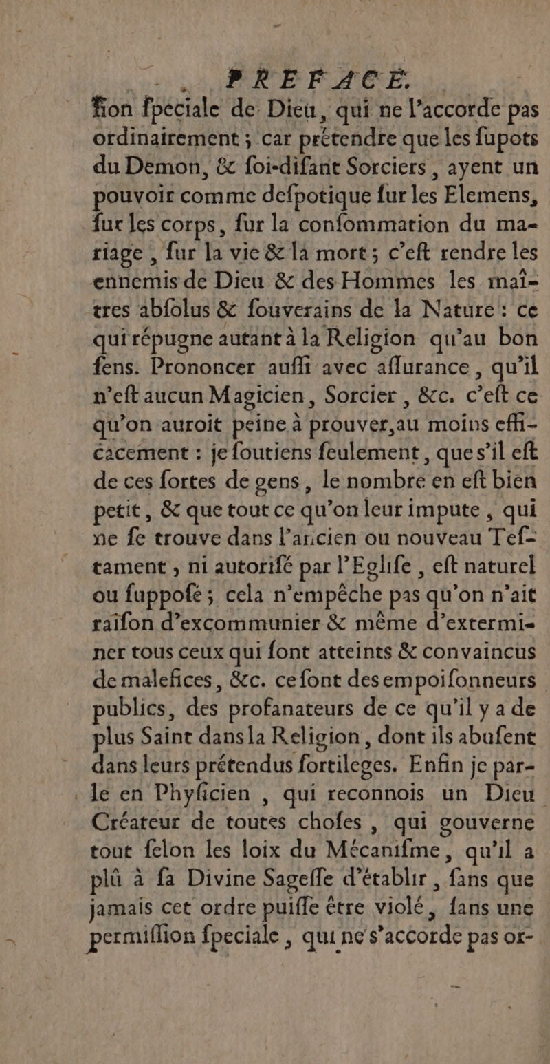 ss NAT ENRUE FOAMIÈNE. : fon fpeciale de. Dieu, qui ne l'accorde pas ordinairement ; car prétendre que les fupots du Demon, &amp; foi-difanit Sorciers , ayent un pouvoir comme defpotique fur les Elemens, fur les corps, fur la confommation du ma- riage , fur la vie &amp; la mort; c’eft rendre les ennemis de Dieu &amp; des Hommes les maî- tres abfolus &amp; fouverains de la Nature: ce quirépugne autant à la Religion qu'au bon fens. Prononcer aufhi avec aflurance , qu’il n’eft aucun Magicien, Sorcier , &amp;c. c’eft ce qu’on auroit peine à prouver,au moins efh- cacement : je foutiens feulement, que s’il eft de ces fortes de gens, le nombre en eft bien petit, &amp; que tout ce qu’on leur impute , qui ne fe trouve dans l’ancien ou nouveau Tef= tament , ni autorifé par l’Eglife , eft naturel ou fuppofe; cela n’empêche pas qu’on n'ait raïifon d’excommunier &amp; même d’extermi- ner tous ceux qui font atteints &amp; convaincus de malefices, &amp;c. ce font desempoifonneurs publics, des profanateurs de ce qu'il y a de plus Saint dansla Religion, dont ils abufent dans leurs prétendus fortileges. Enfin je par- le en Phyfcien , qui reconnois un Dieu Créateur de toutes chofes | qui gouverne tout fclon les loix du Mécanifme, qu'il a plü à fa Divine Sagefle d'établir , fans que jamais cet ordre puiffe être violé, fans une permiflion fpeciale ; qui ne s’accorde pas or-