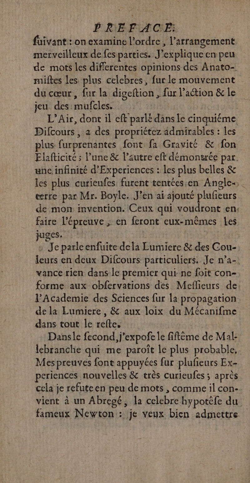 füivant:: on examine l’ordre, l’arrangement merveilleux de fes parties. J’explique en peu de mots les differentes opinions des Anato- miftes les. plus celebres, fur le mouvement du cœur, fur la digeftion , fur l’action &amp; le jeu des. nulcics | L’Air, dont il eft parlé dans le cinquiéme Difcours , à des propriétez ädmirables : les plus furprenantes font fa Gravité &amp; fon Elafticité ; l’une &amp; l’autre eft démonsrée par. une infinité d’Experiences : les plus belles &amp; les plus curieufes, furent tentéesen Angle. terre par Mr. Boyle. J'en ai ajouté pluficurs de mon invention. Ceux qui voudront en: faire l'épreuve ; en feront eux-mêmes Les ges. Je parleenfuite dela Lumiere &amp; des Cou- leurs en deux Difcours particuliers. Je n’a-. vance rien dans le premier qui ne foit con- forme aux obfervations des Meflieurs de: l’Academie des Sciences fur la propagation de la Eumiere, &amp; aux loix du Mécanifme dans tout Île dns Dansle fecond,j ’expofe le fi fi flme de Mal: lebranche qui me paroît le plus probable, Mes preuves font appuyées fur plufieurs Ex- periences nouvelles &amp; très curieufes ; après cela je refuteen peu de mots , comme il con- vient à un Abregé, la celebre hypotéfe du fameux Newton: je veux bien 2dmettre