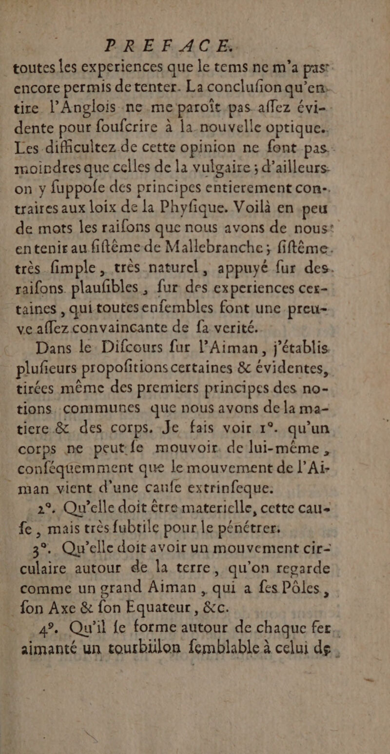 toutes les experiences que le tems ne m'a past encore permis de tenter. La conclufion qu’en: tire l’Anglois ne me paroïît pas affez évi-. dente pour foufcrire à la nouvelle optique. Les difficultez de cette opinion ne font pas. moindres que celles de la vulgaire ; d’ailleurs on y fuppofe des principes entierement con. traires aux loix de la Phyfique. Voilà en peu de mots les raifons que nous avons de nous: entenir au fiftêéme-de Mallebranche; fiftême. très fimple, très naturel, appuyé fur des. raifons. plaufibles , fur des experiences cer- taines , quitoutesenfembles font une preu- ve aflez convaincante de fa verité. Dans le Difcours fur l’Aiman, j'établis plufieurs propofitions certaines &amp; évidentes, tirées même des premiers principes des no- tions. communes que nous avons de la ma- tiere &amp; des corps. Je fais voir 1°. qu’un corps ne peut: fe mouvoir. de lui-même , . conféquemment que le mouvement de l’Ai- man vient d’une caufe extrinfeque. 2°. Qu'elle doit être materielle, cette cau< fe , mais très fubtile pour le pénétrer: 3°. Qu'elle doit avoir un mouvement cir- culaire autour de la terre, qu’on regarde comme un grand Aiman , qui a fes Pôles, _ fon Axe &amp; fon Equateur, &amp;c. 4. Qu'il fe forme autour de chaque fer. aimanté un tourbülon femblable à celui de.