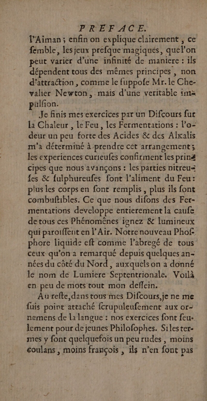 l’Aiman ; enfin on explique clairement , ce femble, les jeux prefque magiques, quel’ on peut varier d’une infinité de maniere : ils dépendent tous des mêmes principes , non d'attraction , comme le fuppofe Mr. le Che- valier Newton, mais d’une veritable ‘ma pülfon. Je finis mes exercices par un Difcours fur la Chaleur , le Feu, les Fermentations : l’o- deur un peu forte des Acides &amp; des Alxalis m'a déterminé à prendre cét arrangement; les experiences curieufes confirment les priné cipes que nous avançons : les parties nitreu= {es &amp; fulphureufes font l'aliment du Feu: plus les corps en font remplis, plus ils font combuftibles. Ce que nous difons des Fer- mentations developpe entierement la caufe detous ces Phénomênes ignez &amp; lumineux qui paroiffent en |’ Air. Notre nouveau Phof- phore liquide eft comme l’abregé de tous ceux qu’on a remarqué depuis quelques an- nées du côté du Nord, auxquéls on à donné lé nom de Lumiere Septentrionale. Voilà en peu de mots tout mon deflein. Aurefte, dans tous mes Difcours,je ne me fuis point stéiéhié fcrupuleufement aux Or- nemens de la langue : nos exercices font feu- lement pour de jeunes Philofophes. Silester- mes y font quelquefois un peu rudes, moins éoulans , moins françois , ils n’en font pas
