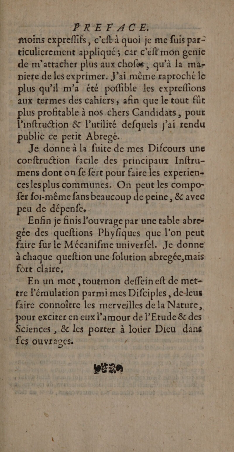 moins expreflifs, c’eft à quoi je me fuis par- ticulierement appliqué; car c’eft mon genie de m’attacher plus aux chofes , qu’à la ma- nicre de les exprimer. J’ai même raproche le plus qu’il m’a été poflible les expreflions - aux termes des cahicrs; afin que le tout füt lus profitable à nos chers Candidats, pour linftruétion &amp; l'utilité defquels j'ai rendu public ce petit Abregé. Jé donne à la fuite de mes Difcours une corftruétion facile des principaux Inftru- mens dont on fe fert pour faire les experien- ces les plus communes. On peut les compo- fer foi-même fans beaucoup de peine, &amp; avec peu de dépenfe, Enfin je finis ouvrage par une table abre- ge des queftions Phyfiques que l’on peut faire fur le Mécanifme univerfel. Je donne à chaque queftion une folution abregéc,mais fort claire. En un mot ,toutmon deffeineft de met- tre l’'émulation parmi mes Difciples, de-leus faire connoître les merveilles de la Nature, pour exciter en eux l’amour dé l'Etude &amp; des Sciences , &amp; les porter à louer Dieu dans fes ouvrages. / ; euxe