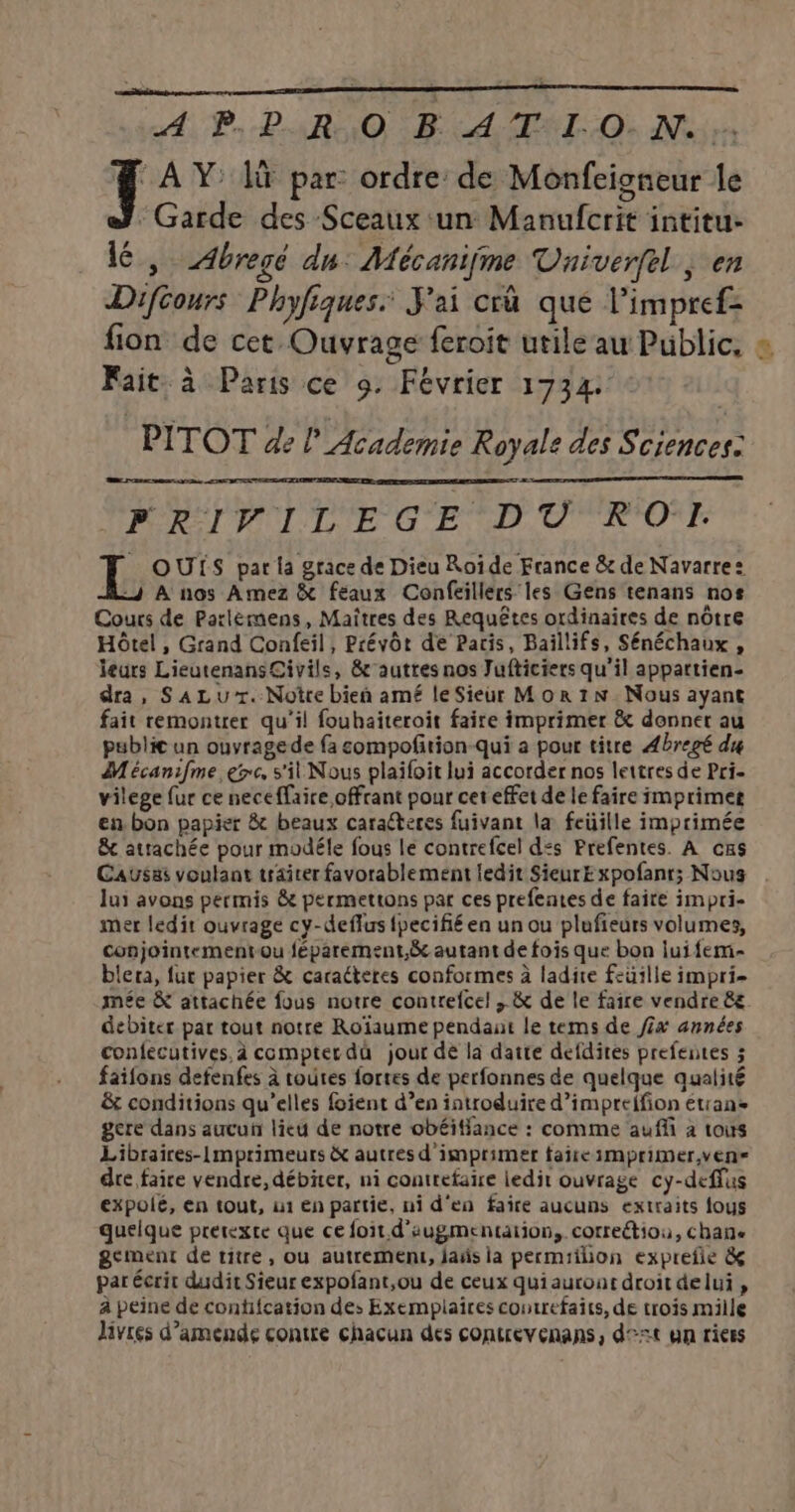 A, Po BAR HO ART Où Noires # AY là par ordre de Monfcioneur le Garde des Sceaux un Manufcrit intitu: 1é, Abregé dun: Mécanijme Vniverfel ; en Diféours Phyfiques: J'ai cr que l’impref- fion de cet Ouvrage feroit utile au Public, : Fait: à Paris ce 9. Février 1734 PITOT de lAcademie Royale des Sciences: ET . . PRIVILEGE DT RO. OUTS par la grace de Dieu Roide France &amp; de Navarre: À nos Amez &amp; feéaux Confeillers les Gens tenans nos Cours de Parlèmens, Maîtres des Requêtes ordinaires de nôtre Hôtel , Grand Confeil, Prévôt de Paris, Baillifs, Sénéchaux , leurs LieutenansCivils, &amp;autres nos Jufticiers qu'il appattien- dra, SALUT. Notre bien amé le Sieur Mor 1N. Nous ayant fait remontrer qu'il fouhaiteroit faire imprimer &amp; donner au pablic un ouvragede {a sompofition-qui a pour titre Abregé du Mécanifme er, s'il Nous plaifoit lui accorder nos lettres de Pri- vilege fur ce neceffaire offrant pour cet effet de le faire imprimer en.bon papier &amp; beaux caralteres fuivant la feüille imprimée &amp; attachée pour modéle fous le contrefcel d:s Prefentes. À cns Causes voulant traiter favorablement ledit SieurExpofanr; Nous . lui avons permis &amp;e permettons par ces prefentes de faite impri- mer ledit ouvrage cy-deflus {pecifié en un ou plufieurs volumes, conjointementou féparement.&amp; autant de fois que bon lui fem- blera, fur papier &amp; caracteres conformes à ladite feuille impri- mée &amp; attachée fous notre contrefcel , &amp; de le faire vendre &amp; debiter par tout notre Roïaume pendant le tems de /£x années confecutives, à compter du jour dé la datte defdites prefentes ; faifons defenfes à routes fortes de perfonnes de quelque qualité &amp; conditions qu’elles foient d’en introduire d’imprefion étran gere dans aucun lieu de notre obéiffance : comme auffi à tous Libraires-Imprimeurs &amp; autres d imprimer fañreimprimer,vens dre faice vendre, débiter, ni contrefaire ledit ouvrage cy-deffus expolé, en tout, ui En partie, ni d'en faire aucuns extraits fous quelque prétexte que ce foit d'augmentation, correétiou, chane gement de titre, ou autremenu, jañs la permiilion exprefie &amp; par écrit dudit Sieur expofant,ou de ceux quiauroat droit delui , à peine de contifcation des Exemplaires contrefaits, de trois mille livres d'amende contre chacun des contrevenans, d°:t un riees