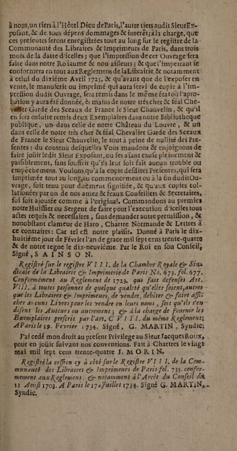 5 à noys,un tiers à l'Hôtel Dieu deParis, l’autre tiers audit SieutEs.- pofant, &amp; de tous dépens dommages &amp; interêt;àla charge, que ces préfentes feront enregiftrées tout au long fur le regiftre de la Communauté des Libraires &amp;'Imprimeurs de Paris, dans trois. mois de la datte d'icelles ; que l’impreflion de cet Ouvrage fera faite dans notre Roïaume &amp; nou ailleurs ; &amp; quel’impetrant fe confornréra en tout auxReglemens de laLibrairie, &amp; notamment à celui du dixiéme Avril 1725. &amp; qu'avant que de l'expoferen vente, le manufcrit ou imprimé qui aura fervi de copie à l’im- preflion dudit Ouvrage, fera remis dans le même état où l'apro- tion y auraété donnéé, ès mains de notre tréscher &amp; féal Che- lier Garde des Sceaux de France le Sieur Chauvelin, &amp; qu'il en fera enfuite remis deux Exempiaires dans notre Bibliotheque publique, un--dans celle de notre Château du Louvre, &amp; ur dans celle de notre très cher &amp; féal Chevalier Garde des Sceaux de France le Sieur Chauvelin, le tout à peine de nuliité des Pre- fentes : du contenu defquelles Vous mandons &amp; enjoïgnons de faire joûir ledit Sieur £ xpofant, ou fes atant caufe pleinement &amp; empêchemens. Voulons.qu’ala copie defdites Prefentes,qui fera imprimée tout au long;au commencement ou à la fn duditOu- vrage, foit tenu pour duëment fignifiée, &amp; qu'aux copies col- lationées parun de nos amez &amp; feaux Confeillers &amp; Secretaires, - foi foit ajoutée comme à l'original, Commandons au premies . notre Huiflier ou Sergent de faire pour l’execution d'icelles tous aétes requis &amp; neceffaires , fans demander autre permiflion , &amp; nonobftant clameur de Haro , Chartre Normande &amp; Lettres à . ce contraires: Car tel eft notre plaifir. Donné à Paris le dix- huitiéme jour de Février l'an de grace mil fept censtrente-quatro ë&amp; de notre regne le dix-neuviéme. Par le Roi en fon Conftil, > K egifiré Jur.le regiftre V1 1 1. de la Chambre R oyale > Sim dicale de l4 Librairie > Imprimeriede Paris No. 673, fol. 677. V1]1. à toutes perfonnes de quelque qualité qu’elles foient,autres - que les Libraires ex Imprimeurs, de vendre, debiter ç> faire affiz cher avcuns Livres pour les vendre en leurs noms, fort qu’ils s'en - difent les Auteurs on autrement; > dia charge de fournir les Exemplaires preferit par l'art, C V 1 I 1. du même Reglemenr: AParisle 19. Fevrier 1734. Signé, G. MARTIN , Syudic: J'ai cedé mon droit au prefent Privilege au Sieur JacquesRoUx, . pour en joüir fuivant nos conventions. Fait à Chartres le vingt Regifiréla ceffion cy à côté furle Regiftre VI 1 1. de la Com. munauté des Libraires e> Imprimeurs de Paris fol. 735. confor- mement auxReglemens. eÿ notamment à l'Arrét du C onfeil dÀ 13 an 1703. À Paris ley7sfmillet 1734, Signé G. MARTIN, Syndic, ht RD