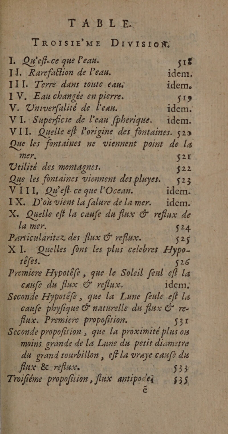 T'AS LES TRoIsiE ME Division I. Qw'eff-ce que l'eau. 518 _ IT. Rarefailion de l’eau. idem. 111. Terre dans toute eau: idem. IV. Euu changée en pierre. s19 V. Vniverfalité de l'eau. idem. VI. Superficie de l’eau fpherique. idem. VII. Quelle eff l'origine des fontaines. 519 Que les fontaines ne viennent point de La mer. s2r Urilité des montagnes. $22 Que les fontaines viennent des pluyes. 5213 VIII, Qw'eff ce que l'Ocean. idem. X. Quelle eff la caufe du flux © reflux de la mer. $24 Pariicularitez des flux © reflux. s2$ XI. Quelles font les plus celcbres Hypo- téfes. 26 Premiere Hypotéfe , que le Soleil fenl eff La caufe du flux © reflux. idem. Seconde Hypotéfe, que la Lune feule eff la caufe phyfique Ô naturelle du flux C re- flux. Premiere propofition. RANCE TE. … Seconde propofition , que la proximité plus ow moins grande de la Lune du petit diametre du grand tourbillon ; eff la vraye cauft du … flux &amp; reflux. $33 à Troifiéme propofition , flux antipoleg $3$ €