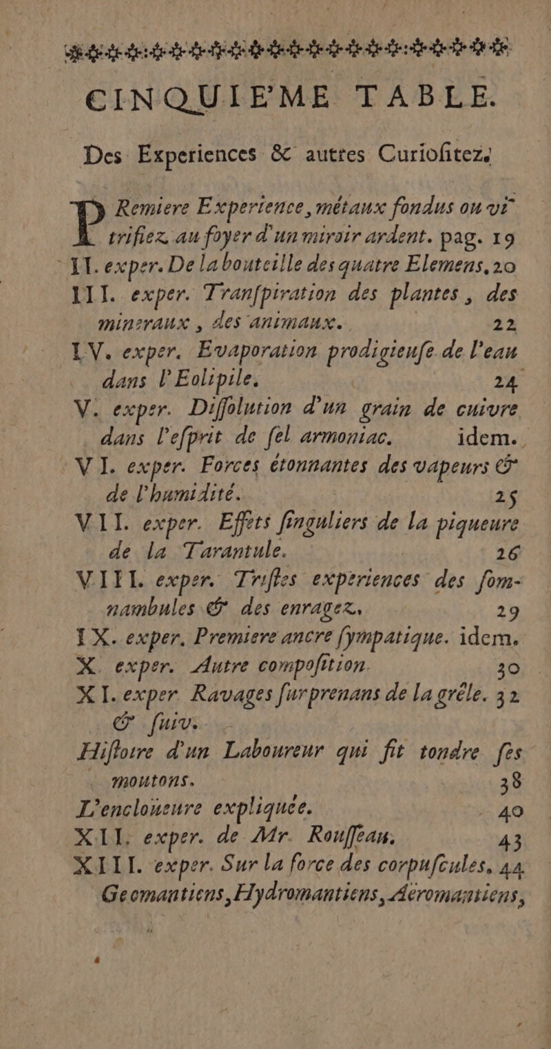 dde dede de fe dede dd dd dt dde CINQUIEME TABLE. Des Experiences &amp; autres Curiofitez. P Remiere Experience, métaux fondus on vi trifiez au foyer d'un miroir ardent. pag. 19 LL exper. De la bouterlle des quatre Elemens, 20 LIT. exper. Tranfpiration des plantes, des mineraux , des animaux. 22 LV. exper, Evaporation prodigieufe de l'ean dans l’'Eolipile, 24 V. expsr. Diffolurion d'un grain de cuivre dans l'efprit de fel ATMOniAC. idem. VI. exper. Forces étonnantes des Vapeurs Ê de l'humidité. 2$ VIL. exper. Effets finguliers de la piqueure de la Tarantule. 26 VIEIL exper. Trifles exptriences des fom- nambules © des enragez, 29 IX. exper. Premiere ancre [ympatique. idem. X. exper. Autre compofition. 30 XI. exper Ravages furprenans de la grêle. 32 © fuiv. Hiflore d'un Laboureur qui fit tondre [es moutons. 38 L’enclonsure expliquée. . 40 XII. exper. de Mr. Rouféan, 43 XIII. exper. Sur La force des corpuftules, 44 Gecmanticns ,Hydromantiens, Aeromantiens,