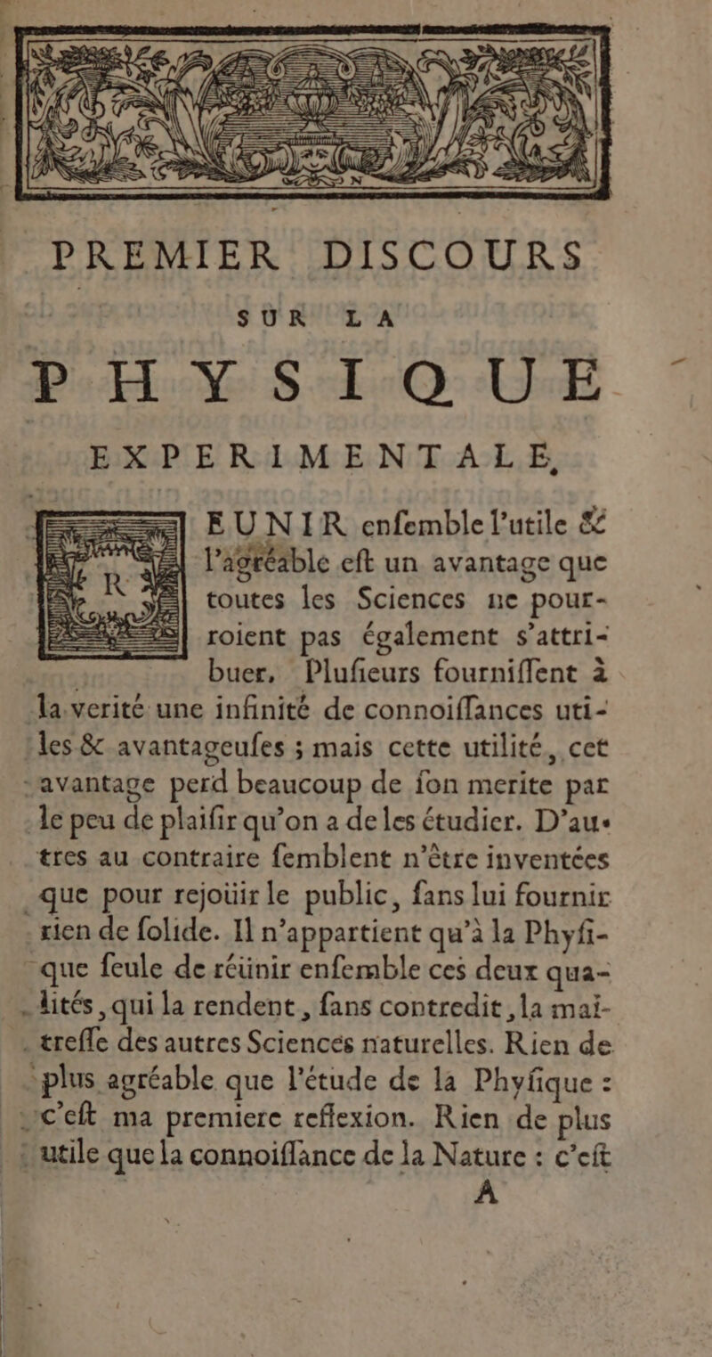 LESURES = LISR PREMIER DISCOURS Duo dO dl. EXPERIMENTALE, EUNIR enfemble l’utile &amp; J'agréable eft un avantage que | toutes les Sciences ne pour- roient pas également s’attri- buer, Plufeurs fourniffent à la verité une infinité de connoiffances uti- les &amp;-avantageufes ; mais cette utilité, cet “avantage perd beaucoup de fon merite par le peu de plaifir qu’on a deles étudier. D’au- tres au contraire femblent n'être inventces que pour rejoüir le public, fans lui fournir rien de folide. Il n’appartient qu’à la Phyfi- que feule de réünir enfemble ces deux qua- .lités qui la rendent, fans contredit ,la mai- . trefle des autres Sciences naturelles. Rien de plus agréable que l'étude de la Phyfque : À
