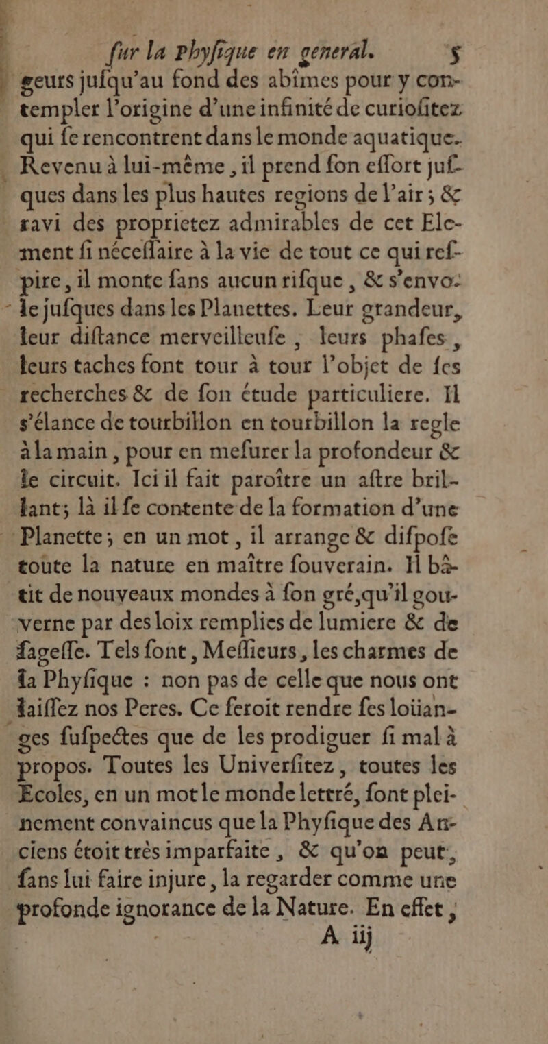 t geurs jufqu’au fond des abimes pour y con- templer l’origine d’une infinité de curiofitez qui fe rencontrent dans le monde aquatique. Revenu à lui-même , il prend fon effort juf- ques dans Les plus hautes regions de l’air ; & ment fi néceflaire à la vie de tout ce qui ref- pire, il monte fans aucunrifque , & s’envo- leur diftance merveilleufe , leurs phafes, leurs taches font tour à tour l’objet de {es recherches & de fon étude particuliere. Il s’élance de tourbillon en tourbillon la regle àla main, pour en mefurer la profondeur & le circuit. Iciil fait paroître un aftre bril- tant; là il fe contente de la formation d’une Planette; en un mot, il arrange & difpofe toute la nature en maître fouverain. H bä- tit de nouveaux mondes à fon gré,qu’il gou- verne par des loix remplies de lumiere & de fagefTle. Tels font, Meflicurs, les charmes de da Phyfique : non pas de celle que nous ont Haifez nos Peres. Ce feroit rendre fes loian- ges fufpectes que de les prodiguer fi mal à propos. Toutes les Univerfitez, toutes les Ecoles, en un motle monde lettré, font plei- nement convaincus que la Phyfique des An- ciens étoit très imparfaite , & qu'on peut, fans lui faire injure, la regarder comme une À ij