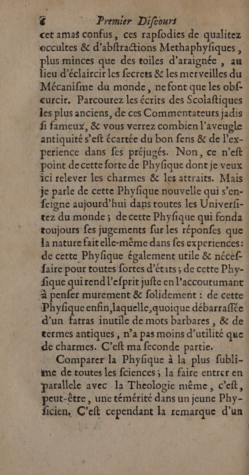 cet amas confus, ces rapfodies de qualitez occultes & d’abftractions Methaphyfiques , plus minces que des toiles d’araignée , au lieu d’éclaircir les fecrets & les merveilles du Mécanifme du monde, ne font que les obf curcir. Parcourez les écrits des Scolaftiques les plus anciens, de ces Commentateurs jadis fi fameux, & vous verrez combien l’aveugle antiquité s’eft écartée du bon fens & de l’ex- perience dans fes préjugés. Non, ce n’eft point de cette forte de Phyfique dont je veux ici relever les charmes & les attraits. Mais je parle de cette Phyfique nouvelle qui s’en- {cigne aujourd’hui dans toutes les Univerfi- tez du monde; de cette Phyfique qui fonda toujours fes jugements fur les réponfes que la nature faitelle-mème dans fes experiences: de cette Phylique également utile & nécef- faire pour toutes fortes d’états ; de cette Phy- fique quirend l’efprit jufte en l’accoutumant 2 penfer murement & folidement : de cette Phyfiqueenfin, laquelle quoique débarraffée d'un fatras inutile de mots barbares , & de termes antiques, n’a pas moins d'utilité que de charmes. C’eft ma feconde partie. Comparer la Phyfique à la plus fubli- me de toutes les fciences ; la faire entrer en parallele avec la Theologie même, c’eft, peut-être, une témérité dans un jeune Phy- ficien, C’eft cependant la remarque d’un