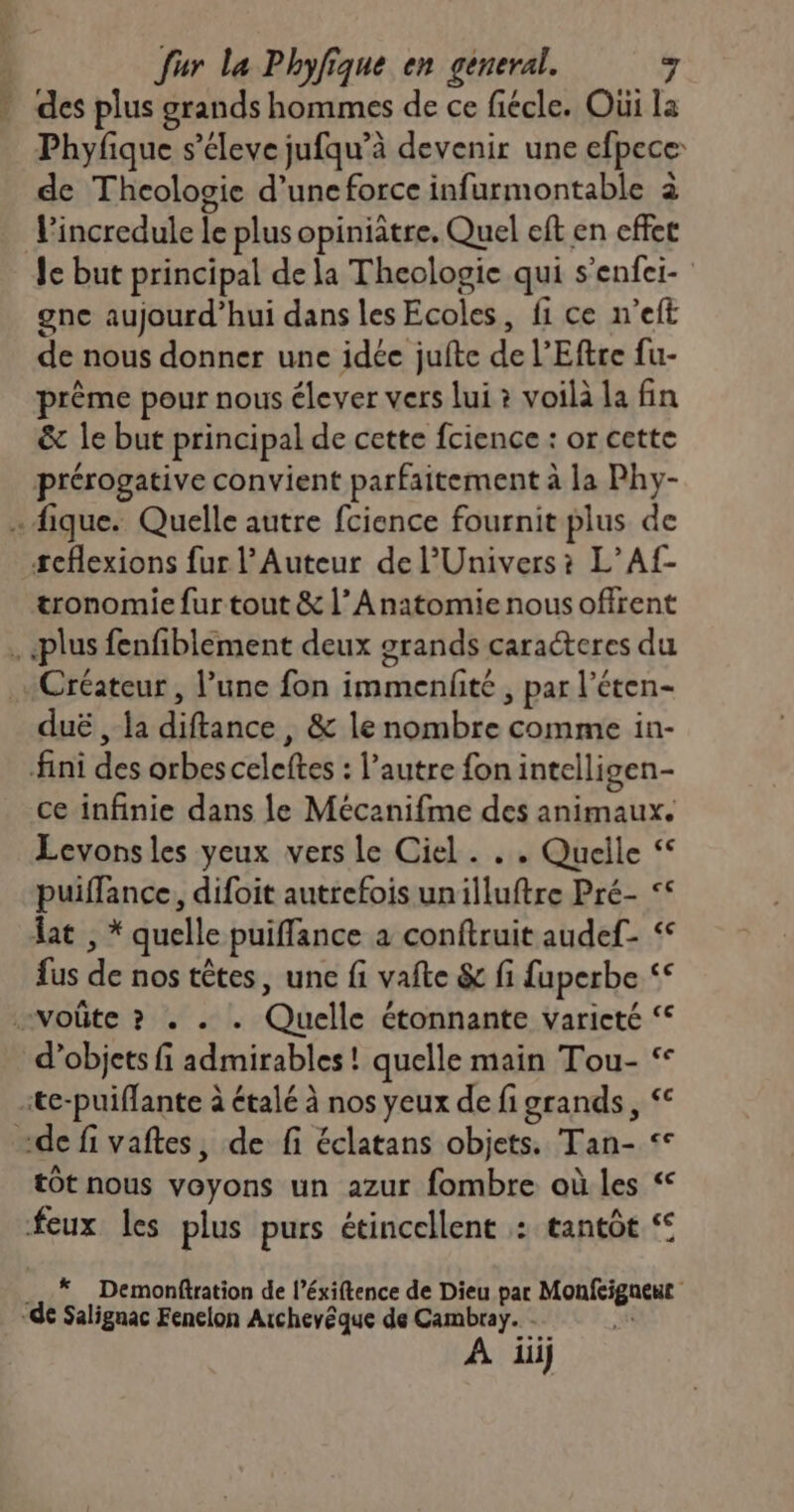 * des plus grands hommes de ce fiécle. Où la Phyfique s’éleve jufqu’à devenir une efpece de Thcologie d’une force infurmontable à l'incredule le plus opiniâtre, Quel eft en effet le but principal de la Theologie qui s’enfei- gnc aujourd’hui dans les Ecoles, fi ce n’eft de nous donner une idée juite de l’Eftre fu- prême pour nous élever vers lui ? voilà la fin & le but principal de cette fcience : or cette prérogative convient parfaitement à la Phy- . fique. Quelle autre fcience fournit plus de teflexions fur l’Auteur de l'Univers? L’Af- tronomie fur tout & l’ Anatomie nous offrent . «plus fenfiblement deux grands caracteres du Créateur , l’une fon immenfité , par l’éten- duë , la diftance , & le nombre comme in- fini des orbes celeftes : l’autre fon intelligen- ce infinie dans le Mécanifme des animaux. Levons les yeux vers le Ciel . . . Quelle puiffance, difoit autrefois unilluftre Pré- << lat , * quelle puiffance a conftruit audef- << fus de nos têtes, une fi vafte & fi fuperbe voûte ? . . . Quelle étonnante varicté “ d’objets fi admirables! quelle main Tou- ‘< ite-puiffante à étalé à nos yeux de fi grands, < «de fi vaftes, de fi éclatans objets. Tan- °° tot nous voyons un azur fombre où les “ feux les plus purs étincellent : tantôt ‘ . .* Demonftration de l’éxiftence de Dieu par Monfeigneut “de Salignac Fenelon Atchevéque de Cambray. EL