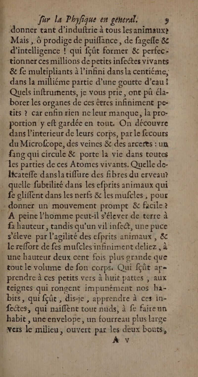 L fur la Phyfique en general: 9 donner tant d’induftrie à tous les animaux? Mais , 6 prodige de puiflance, de fagefle & d'intelligence ! qui fçût former & perfec- tionner ces millions de petits infeétes vivants & fe multipliants à l’infini dans la centiéme, dans la milliéme partie d’une goutte d’eau ! Quels inftruments, je vous prie, ont pü éla- borer les organes de ces êtres infiniment pe- tits ? car enfin rien ne leur manque, la pro- portion y eft gardée en tout, On découvre dans l'interieur de leurs corps, par le fecours du Microfcope, des veines & des arcerts : un fing qui circule & porte la vie dans toutes Îles parties de ces Atomes vivants. Quelle de- licatefle danslatiflure des fibres du erveau? fe oliffent dans les nerfs & les mufcles, pour À peine l’homme peut-il s'élever de terre à fa hauteur , tandis qu’un vil infeét, une puce s’éleve par l’agilité des efprits animaux , & le reffort de fes mufclesinfiniment deliez , à tout le volume de fon corps. Qui fçüt ap prendre à ces petits vers à huit pattes , aux teignes qui rongent impunément nos ha- fectes, qui naiflent tout nuds, à fe faireun habit , unéenvelope, un fourreau plus large vers le milieu, ouvert par les deux bouts, | À v