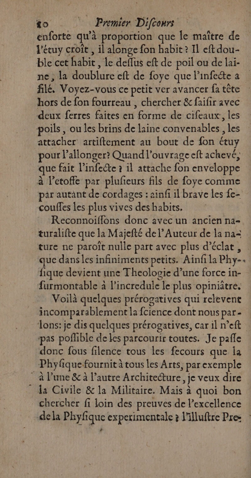 enforte qu'à proportion que Île maître de l’étuy croît , il alonge fon habit ? Il eft dou- ble cet habit , le deffus eft de poil ou de lai- ne, la doublure eft de foye que l’infecte a filé. Voyez-vous ce petit ver avancer fa tête hors de fon fourreau , chercher &amp; faifir avec deux ferres faites en forme de cifeaux, les poils, ou les brins de laine convenables , les attacher artiftement au bout de fon étuy pour l’allonger? Quand l’ouvrage eft achevé, que fait l’infecte à 11 attache fon enveloppe à l’etoffe par pluñeurs fils de foye comme par autant de cordages : ainfi il brave les fe- couffes les plus vives des habits. Reconnoiflons donc avec un ancien na- que dans les infiniments petits. Ainfi la Phy- fique devient une Theologie d’une force in- furmontable à l’incredule le plus opiniâtre. Voilà quelques prérogatives qui relevent incomparablement la fcience dont nous par- ons: je dis quelques prérogatives, car il n’eft pas pofhble de les parcourir toutes. Je pañle donc fous filence tous les fecours que la ; Phy fiquefournit à tous Les Arts, par exemple à l’une &amp; à l’autre Architecture, je veux dire da Civile &amp; la Militaire. Mais à quoi bon chercher fi loin des preuves de l’excellence -dela Phyfique expetimentale à l'illuftre Pres æ