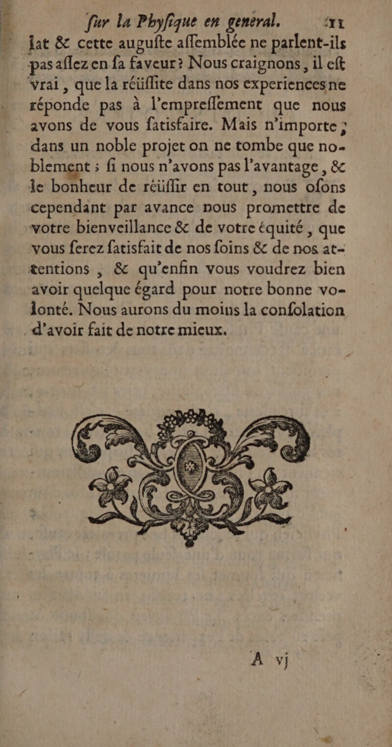 <- Mr à fur la Phylique en general. ft lat & cette aupufte aflemblée ne parlent-ils pasaflez en fa faveur? Nous craignons, il eft vrai, que la réüflite dans nos experiencesne réponde pas à l’empreflement que nous avons de vous fatisfaire. Mais n'importe ; dans un noble projet on ne tombe que no- blement ; fi nous n'avons pas l’avantage, & 1e bonheur de réüflir en tout , nous ofons cependant par avance nous promettre de votre bienveillance & de votre équité , que avoir quelque égard pour notre bonne vo- 1onté. Nous aurons du moins la confolation