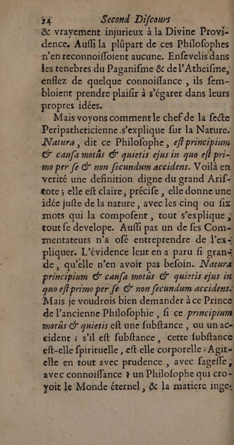 “& vrayement injurieux à la Divine Provi- dence. Aufñli la plüpart de ces Philofophes n’en reconnoifloient aucune. Enfevelis dans les tencbres du Paganifme & del’Atheifme, enflez de quelque connoiflance , ils fem- bloient prendre plaifir à s’égarer dans leurs. propres idées. ; Mais voyons comment le chef de la fecte Peripatheticienne.s’explique fur la Nature. Natura, dit ce Philofophe, eff principium Œ canfa motés À quietis ejus in quo eff pri- mo per [e Ê non fecundum accidens. Voilà en verité une definition digne du grand Arif- tote ; elle eft claire, précife , elle donne une idée jufte de la nature , avec les cinq ou fix mots qui la compofent , tout s’explique ; tout fe develope. Aufli pas un de fes Com- mentateurs n’a ofé entreprendre de l’ex= pliquer. L’évidence leur en a paru fi granà de, qu’elle n’en avoit pas befoin. Natura pr'incipium * caufa mots Ÿ quietis ejus in. quo eff primo per fe © non fecundum accidens . Mais je voudrois bien demander à ce Prince: de l’ancienne Philofophie , fi ce principiums motäs © quietis eft une fubftance , ou un ac= eident ; s’il eft fubftance, cette {ubftance eft-elle fpirituelle , eft-elle corporelle; Agit-| elle en tout avec prudence , avec fageffe ,! avec connoiffance ? un Philofophe qui cro-: yoit le Monde éternel , & la matiere inge: