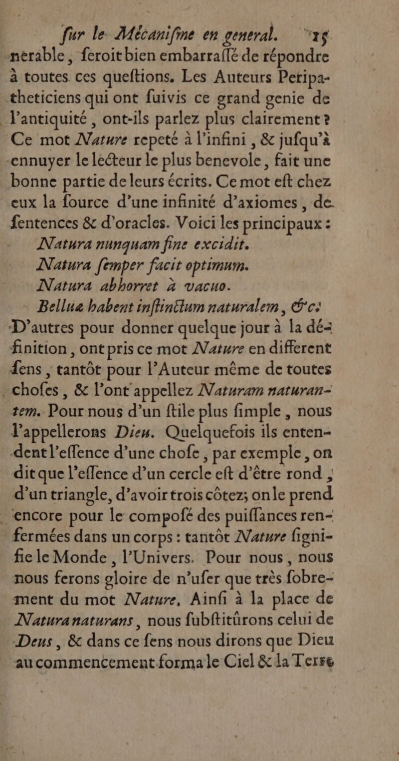 1e à toutes ces queftions. Les Auteurs Petipa- Ce mot Maure repeté à l'infini , &amp; jufqu’à bonne partie de leurs écrits. Ce mot eft chez eux la fource d’une infinité d’axiomes , de fentences &amp; d'oracles. Voici les principaux : Natura nunquam fine excidit. Natura [emper facit optimum. Natura abhorret à vacuo. - Bellue habent inffintlum naturalem, É'c: D’autres pour donner quelque jour à la dé- finition , ont pris ce mot Nature en different ens ; tantôt pour l’Auteur même de toutes tem. Pour nous d’un ftile plus fimple , nous l’appellerons Dies. Quelquefois ils enten- dent l’effence d’une chofe , par exemple ,on dit que l’effence d’un cercle eft d’être rond , d’un triangle, d’avoirtroiscôtez; onle prend fermées dans un corps : tantôt Mature figni- fie le Monde, l'Univers. Pour nous, nous nous ferons gloire de n’ufer que très fobre- ment du mot AVature, Ainfi à la place de Naturanaturans, nous fubftitürons celui de aucommencement forma le Ciel &amp; la Terre