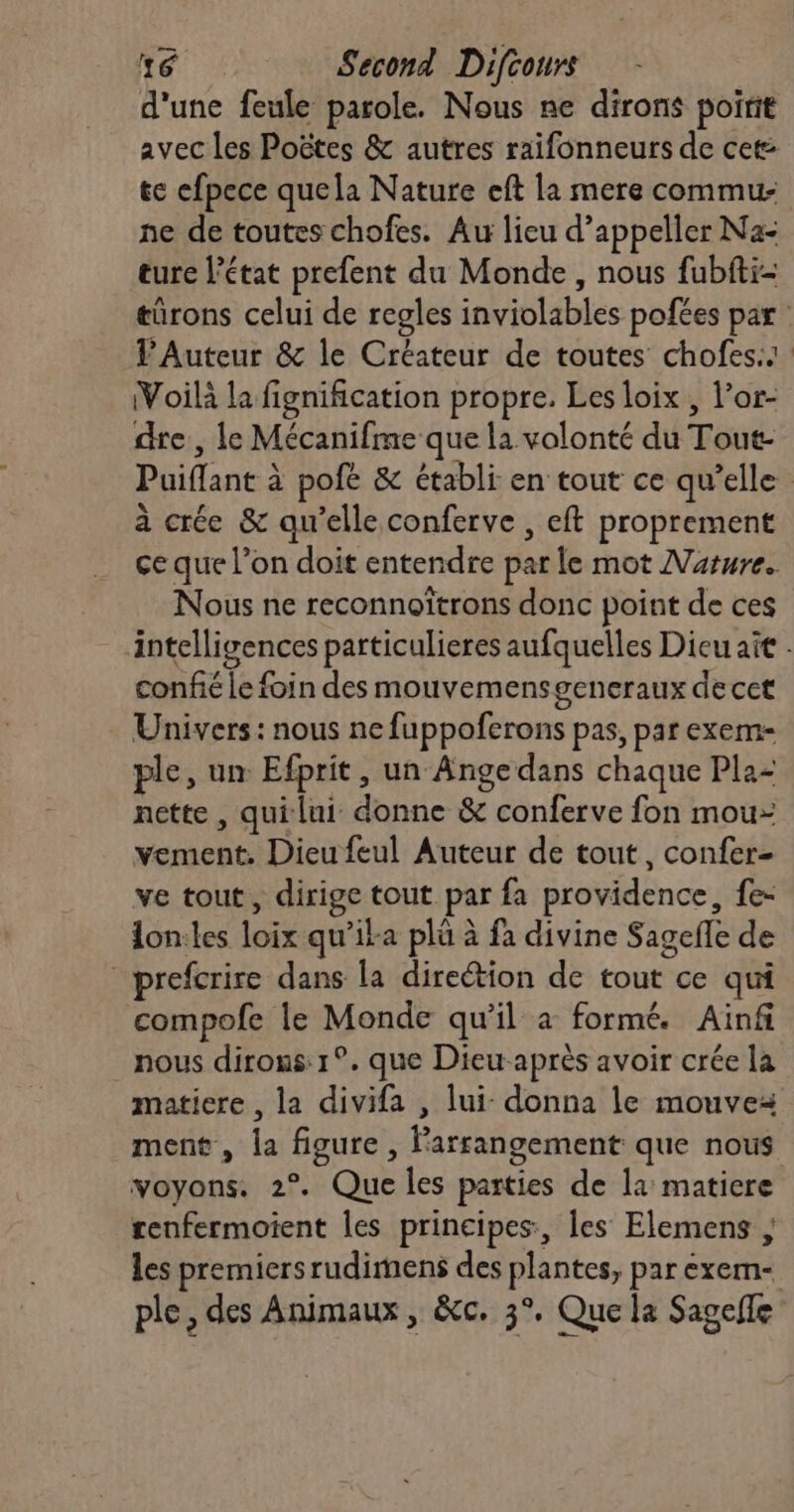 d'une feule parole. Nous ne dirons poirit avec les Poëtes &amp; autres raifonneurs de cet te efpece quela Nature eft la mere commu: ne de toutes chofes. Au lieu d’appeller Na- ture l’état prefent du Monde, nous fubfti- türons celui de regles inviolables pofées par VAuteur &amp; le Créateur de toutes chofes.. Voilà la fignification propre. Les loix , l’or- dre, le Mécanifme que la volonté du Tout- Puiflant à pofé &amp; établi en tout ce qu’elle à crée &amp; qu'elle conferve , eft proprement ce que l’on doit entendre par le mot Mature. Nous ne reconnoïtrons donc point de ces intelligences particulieres aufquelles Dieu ait . confié le foin des mouvemensgencraux decet Univers: nous ne fuppoferons pas, par exem- ple, un Efprit, un Ange dans chaque Pla- nette , qui lui donne &amp; conferve fon mou: vement, Dieu feul Auteur de tout, confer- ve tout, dirige tout par fa providence, fe- lon:les loix qu’ika plü à fa divine Sagefle de _prefcrire dans la direétion de tout ce qui compofe le Monde qu'il a formé. Ainf nous dirons: 1°. que Dieu-après avoir crée la matiere , la divifa , lui- donna le mouve ment, la figure , Parrangement que nous voyons. 2°. Que les parties de la matiere renfermoient les principes, les Elemens ; les premiers rudimens des plantes, par exem- ple, des Animaux , &amp;c. 3°, Que la Sagelle