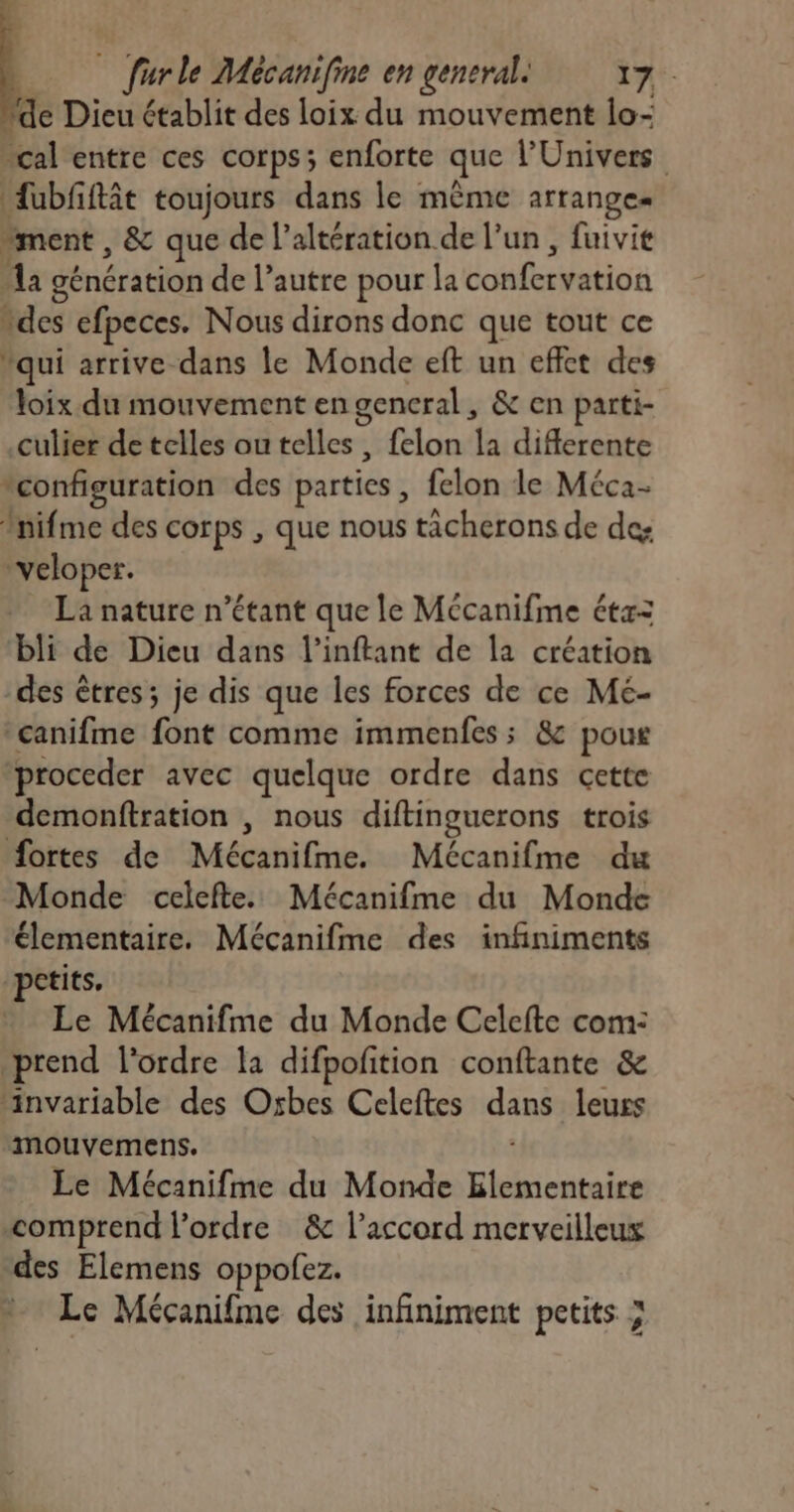 de Dieu établit des loix du mouvement lo- cal entre ces corps; enforte que l'Univers fubfiftât toujours dans le mème arranges “ment , & que de l’altération de l’un , fuivit a génération de l’autre pour la donibeMeoa des efpeces. Nous dirons donc que tout ce qui arrive dans le Monde eft un effet des loix du mouvement en general, & en parti- culier de telles ou telles, felon la diflerente configuration des parties, felon le Méca- nifme des corps , que nous tacherons de des “veloper. La nature n'étant que le Mécanifme étx= bli de Dieu dans l’inftant de la création -des êtres ; je dis que les forces de ce Mé- canifme font comme immenfes; & pour proceder avec quelque ordre dans cette demonftration , nous diftinguerons trois fortes de Méehifral, Mécanifme du Monde celefte. Mécanifme du Monde élementaire. Mécanifme des infiniments petits, Le Mécanifme du Monde Celefte com: prend l'ordre la difpofition conftante & ‘invariable des Oxbes Celeftes sne leurs mouvemens. Le Mécanifme du Monde Hiehi cites comprend l’ordre & l’accord merveilleux des Elemens oppofez.
