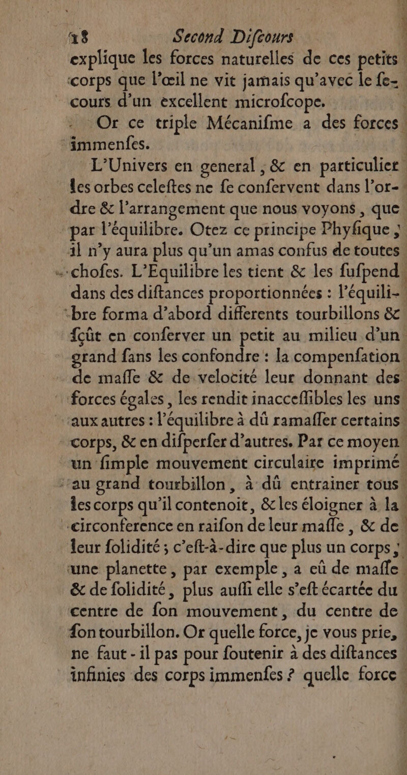 PT ere cours d’un excellent microfcope, ‘immenfes. dre &amp; l’arrangement que nous voyons , que par l'équilibre. Otez ce principe Phyfique ; 1 “bre forma d’abord differents tourbillons &amp; grand fans les confondre : la compenfation aux autres : l'équilibre à dû ramafler certains centre de foû mouvement , du centre de ne faut - il pas pour foutenir à des diftances
