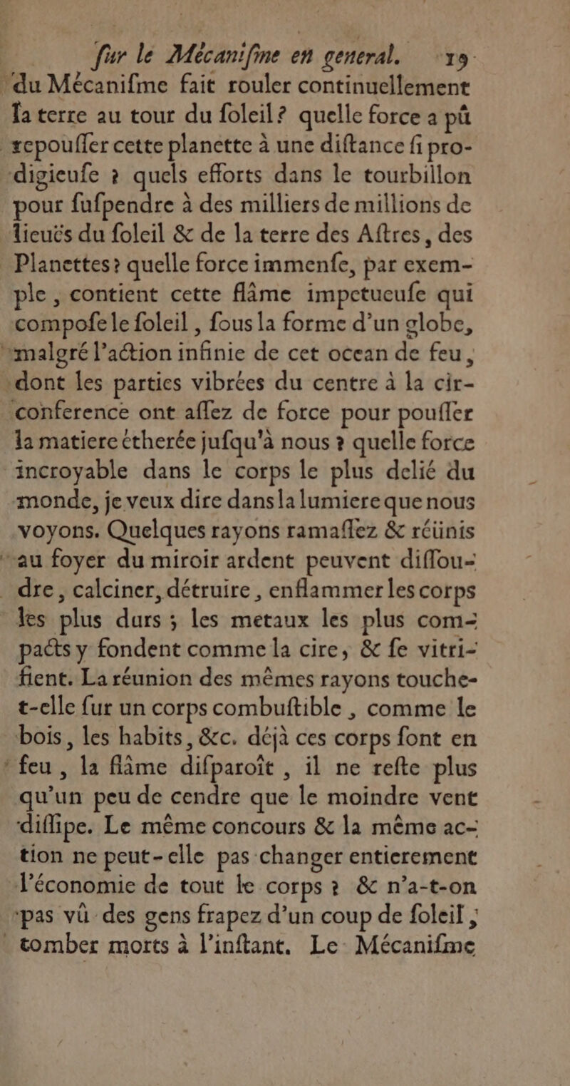 du Mécanifme fait rouler continuellement la terre au tour du foleil? quelle force a pü sepouffer cette planette à une diftance fi pro- “digieufe ? quels efforts dans le tourbillon pour fufpendre à des milliers de millions de licuës du foleil & de la terre des Aftres, des _ Planettes? quelle force immenfe, par exem- ple, contient cette flime impctueufe qui compofe le foleil , fous la forme d’un globe, malgré l’action infinie de cet ocean de feu, dont Îles parties vibrées du centre à la cir- conference ont aflez de force pour poufler la matiere ctherée jufqu'à nous ? quelle force incroyable dans le corps le plus delié du monde, je veux dire dansla lumierequenous voyons. Quelques rayons ramaflez & réünis au foyer du miroir ardent peuvent diffou- dre, calciner, détruire , enflammer les corps les plus durs ; les metaux les plus com- pacs y fondent comme la cire, & fe vitri- fient. La réunion des mêmes rayons touche- t-elle fur un corps combuftible , comme le bois, les habits, &c. déjà ces corps font en * feu , la fâme difparoït , il ne refte plus qu’un peu de cendre que le moindre vent ‘diffipe. Le même concours & la même ac- tion ne peut-elle pas changer entierement Véconomie de tout le corps ? & n’a-t-on pas vü des gens frapez d’un coup de foleil ; . tomber morts à l’inftant. Le: Mécanifme