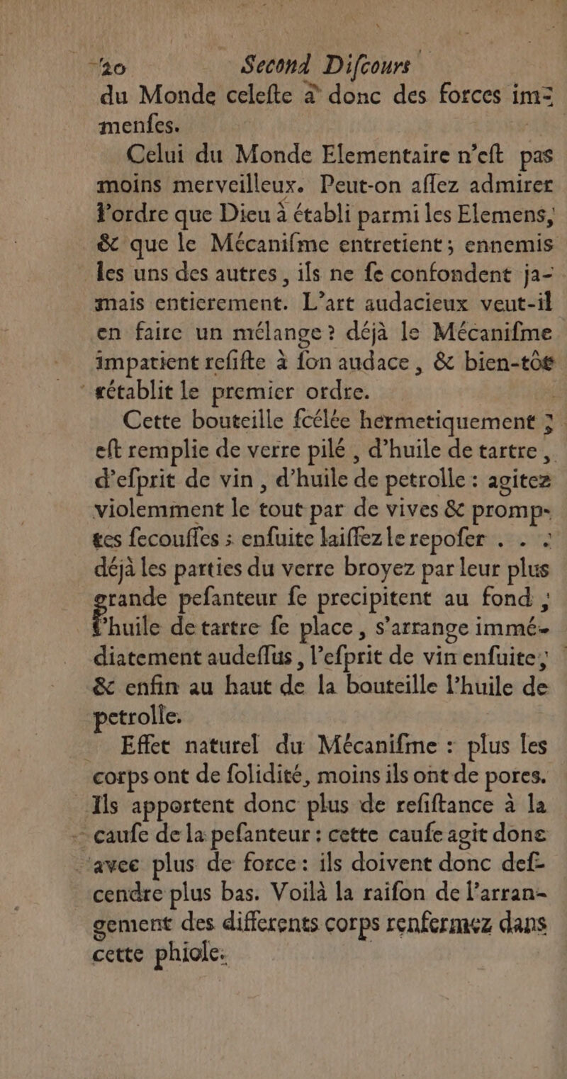du Monde celefte à donc des forces im= menfes. | Celui du Monde Elementaire n’eft pas moins merveilleux. Peut-on aflez admirer Fordre que Dieu à établi parmi les Elemens, & que le Mécanifme entretient; ennemis les uns des autres, ils ne fe confondent ja- mais entierement. L’art audacieux veut-il en faire un mélange? déjà le Mécanifme impatient refifte à fon audace, & bien-tô8 établit le premier ordre. Cette bouteille fcélée hermetiquement 3. eft remplie de verre pilé , d'huile detartre, d’efprit de vin , d’huile de petrolle : agitez violemment le tout par de vives & promp- tes fecouffes ; enfuite laiffezle repofer . . . déjà les parties du verre broyez par leur plus rande pefanteur fe precipitent au fond , ï huile detartre fe place , s'arrange immé diatement audeflus, l’efprit de vin enfuite, & enfin au haut de la bouteille l’huile de pctrolle. _ Effet naturel du Mécanifme : plus les corps ont de folidité, moins ils ont de pores. Ils apportent donc plus de refiftance à la - caufe de la pefanteur : cette caufe agit done ‘avec plus de force: ils doivent donc def- cendre plus bas. Voilà la raifon de l’arran- gement des differents corps renfermez dans cette phiole.