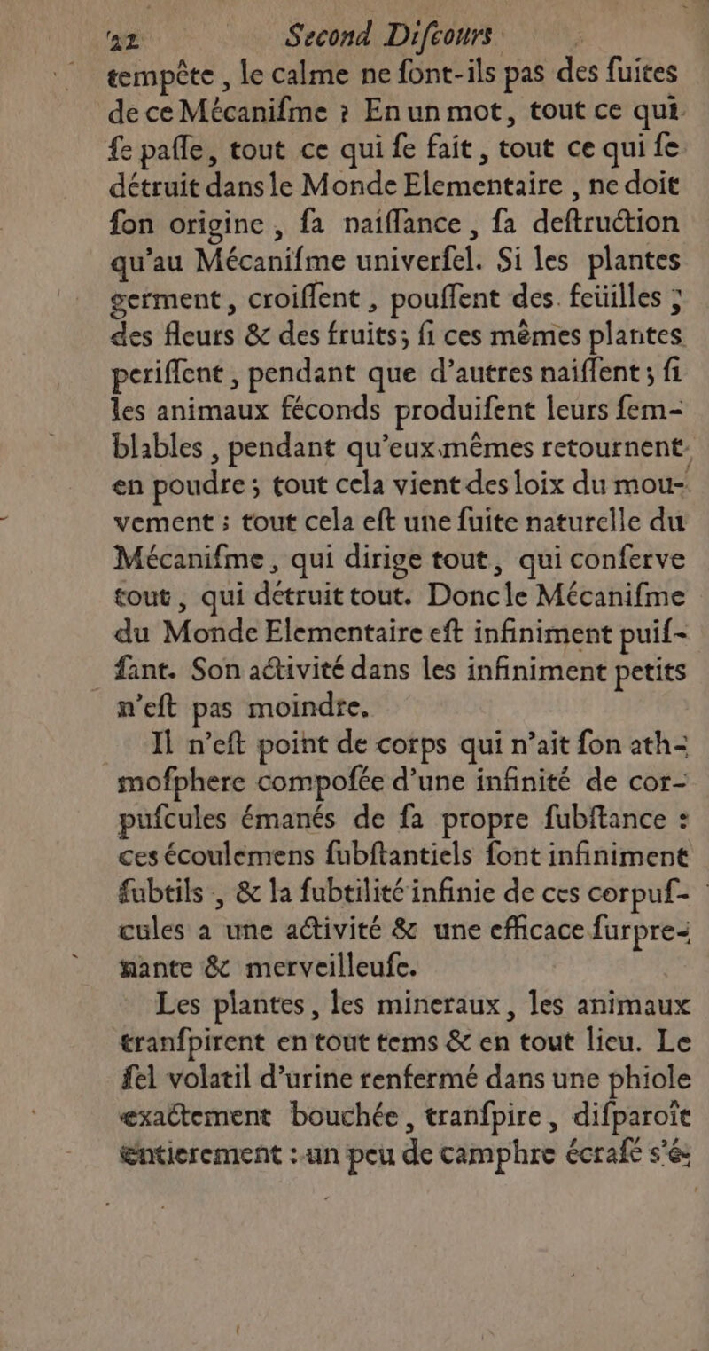 tempête , le calme ne font-ils pas des fuites de ce Mécanifme ? En un mot, tout ce qui. fe pafle, tout ce qui fe fait, tout ce qui fe détruit dans le Monde Elementaire , ne doit fon origine, fa naiflance , fa deftruction qu’au Mécanifme univerfel. Si les plantes germent , croiflent , pouffent des. feüilles ; des fleurs &amp; des fruits; fi ces mêmes plantes periffent , pendant que d’autres naiffent ; fi les animaux féconds produifent leurs fem- blables , pendant qu'eux mêmes retournent. en poudre; tout cela vient des loix du mou-. vement ; tout cela eft une fuite naturelle du Mécanifme , qui dirige tout, qui conferve tout, qui détruittout. Doncle Mécanifme du Monde Elementaire eft infiniment puif- _fant. Son aétivité dans les infiniment petits n’eft pas moindre. IL n’eft point de corps qui n’ait fon ath- mofphere compofée d’une infinité de cor- pufcules émanés de fa propre fubftance : ces écoulemens fubftantiels font infiniment fubtils , &amp; la fubtilité infinie de ces corpuf- cules à une activité &amp; une efficace furpre< fante &amp; merveilleufe. Les plantes, les mineraux, les animaux tranfpirent en tout tems &amp; en tout lieu. Le fel volatil d’urine renfermé dans une phiole exactement bouchée, tranfpire, difparoit Entierement : un peu de camphre écrafe sé