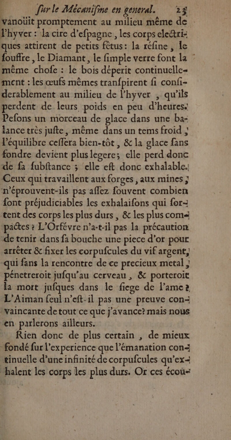 vanoüit promptement au milieu même de Phyver : la cire d’efpagne, les corps electri- ques attirent de petits fêtus: la réfine , Îe fouffre , le Diamant, le fimple verre font la même chofe : le bois déperit continuelle= ment : les œufs mêmes tranfpirent fi confi- derablement au milieu de l’hyver , qu’ils perdent de leurs poids en peu d’heures. Pefons un morceau de glace dans une ba- lance très jufte, même dans un tems froid ; l'équilibre ceffera bien-tôt , & la glace fans fondre devient plus leoere; elle perd donc de fa fubftance ; ‘elle eft donc exhalable.; Ceux qui travaillent aux forges , aux mines ; n'éprouvent-ils pas affez fouvent combien font préjudiciabies les exhalaifons qui for- tent des corps les plus durs , & les plus com« pactes ? L'Orfévre n’a-t-il pas la précaution “de tenir dans fa bouche une piece d’or pour arrêter & fixer les corpufcules du vif argent, qui fans la rencontre de ce precieux metal ; pénetreroit jufqu’au cerveau , & porteroit la mort jufques dans le fiege de l’amea L’Aiman {eul n’eft-il pas une preuve con- waincante de tout ce que j’avance? mais nous en parlerons ailleurs. _ Rien donc de plus certain , de mieux fondé fur l'experience que l’émanation con: tinuelle d’une infinité de corpufcules qu’ex- “halent les corps les plus durs. Or ces écou=