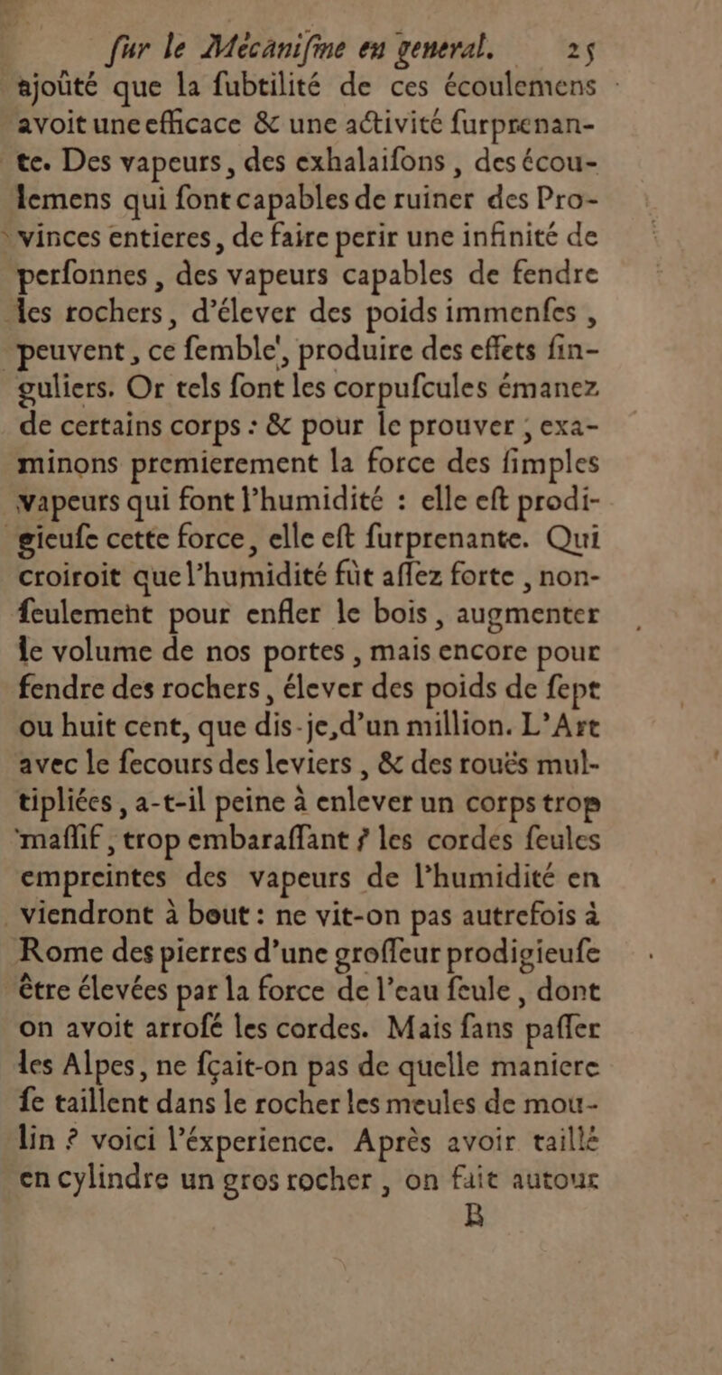 ajouté que la fubtilité de ces écoulemens : avoituncefficace & une activité furprenan- te. Des vapeurs, des exhalaifons , des écou- Acmens qui font capables de ruiner des Pro- *vinces entieres, de faire perir une infinité de perfonnes , des vapeurs capables de fendre les rochers, d’élever des poids immenfes , “peuvent, ce femble', produire des effets fin- guliers. Or tels font les corpufcules émanez de certains corps : & pour le prouver ; exa- minons premierement la force des fimples vapeurs qui font l'humidité : elle eft prodi- gicufe cette force, elle eft furprenante. Qui croiroit que l'humidité füt aflez forte , non- feulement pour enfler le bois , augmenter le volume de nos portes , mais encore pour fendre des rochers, élever des poids de fept ou huit cent, que dis-je, d’un million. L’Art avec le fecours des leviers , & des rouës mul- tipliées , a-t-il peine à enlever un corps trop mañlif , trop embaraffant 7 les cordes feules empreintes des vapeurs de l'humidité en viendront à bout : ne vit-on pas autrefois à Rome des pierres d’une groffeur prodigieufe être élevées par la force de l’eau feule, dont on avoit arrofé les cordes. Mais fans pafler les Alpes, ne fçait-on pas de quelle maniere fe taillent dans le rocher les meules de mou- lin ? voici l’éxperience. Après avoir taillé en cylindre un gros rocher , on fait autour kB