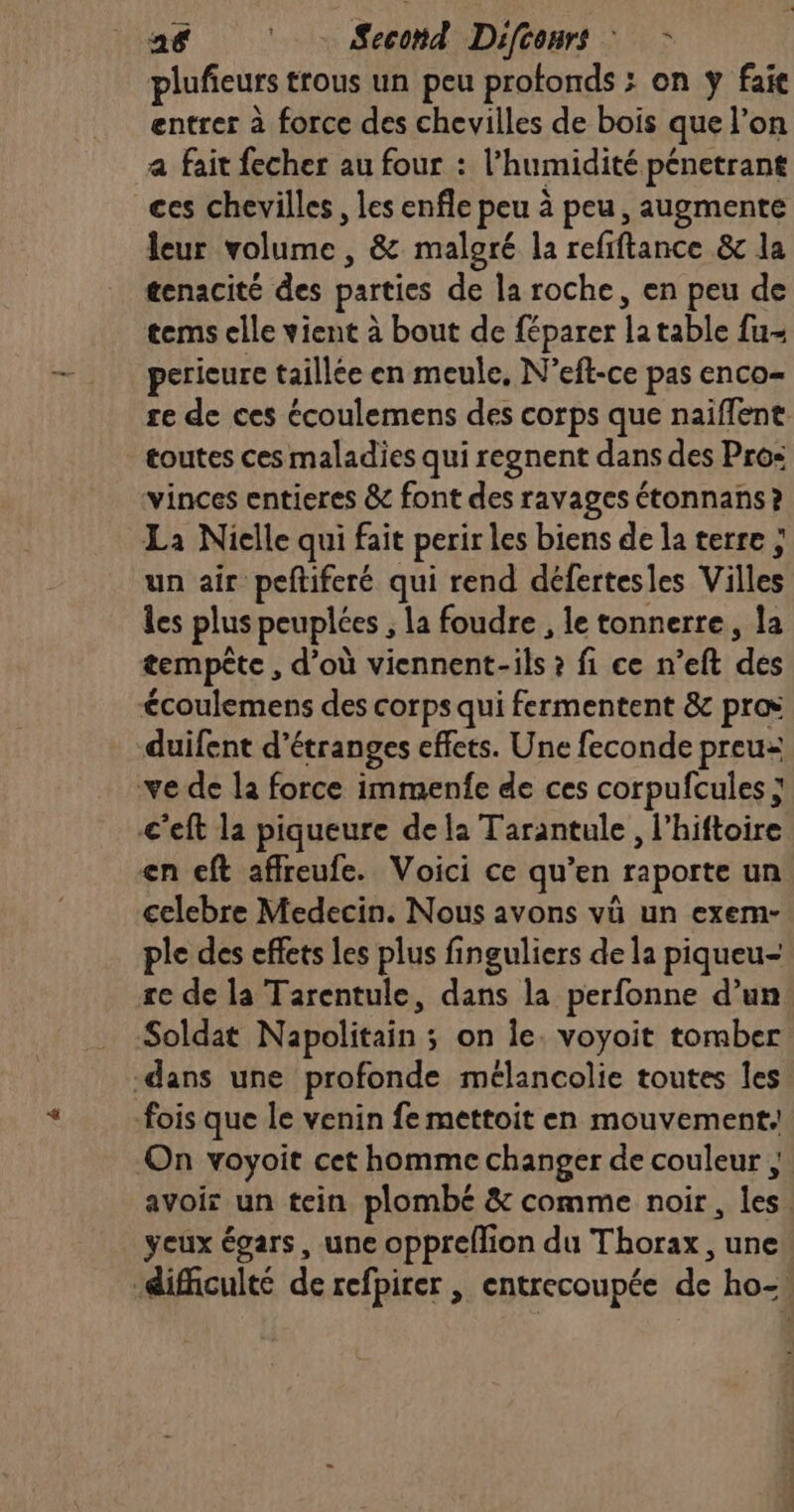 a68 ‘ Second Diftonrs : - plufieurs trous un peu protonds ; on y fai entrer à force des chevilles de bois que l’on a fait fecher au four : l'humidité pénetrant ces chevilles, les enfle peu à peu, augmente leur volume, &amp; malgré la refiftance &amp;c la tenacité des parties de la roche, en peu de tems elle vient à bout de féparer la table fu- pericure taillée en meule, N’eft-ce pas enco- re de ces écoulemens des corps que naiffent toutes ces maladies qui regnent dans des Pro: vinces entieres &amp; font des ravages étonnans ? La Nielle qui fait perir les biens de la terre ; un air peftiferé qui rend défertesles Villes les plus peuplées ; la foudre , le tonnerre, la tempête , d’où viennent-ils ? fi ce n’eft des €coulemens des corps qui fermentent &amp; pros duifent d’étranges effets. Une feconde preu: ve de la force immenfe de ces corpufcules ; C’eft la piqueure dela Tarantule , l'hiftoire en eft affreufe. Voici ce qu’en raporte un celebre Medecin. Nous avons vü un exem- ple des effets les plus finguliers de la piqueu- re de la Tarentule, dans la perfonne d’un: Soldat Napolitain ; on Îe. voyoit tomber dans une profonde mélancolie toutes les fois que Île venin fe mettoit en mouvement: On voyoit cet homme changer de couleur }. avoir un tein plombé &amp; comme noir, les. yeux égars, une oppreflion du Thorax , une. difficulté de refpirer , entrecoupée de ho-