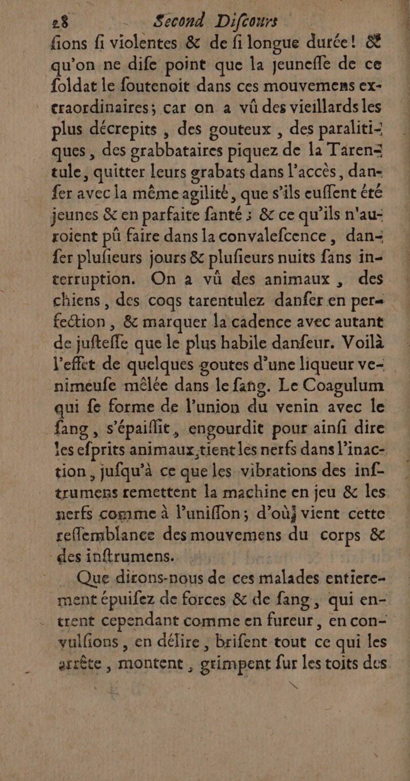 fions fi violentes &amp; de fi longue dutée! &amp; qu’on ne dife point que la jeunefle de ce foldat le foutenoit dans ces mouvemens ex- craordinaires; car on à vü des vieillards les plus décrepits , des gouteux , des paraliti- ques , des grabbataires piquez “ds la Tären= tule , quitter | leurs grabats dans l'accès, dan- fer avec la même agilité, que s’ils daté été jeunes &amp; en parfaite fanté : &amp; ce qu’ils n'au- roient pü faire dans la convalefcence, dan- fer plufñeurs jours &amp; plufieurs nuits fins in terruption. On à vü des animaux , des chiens , des cogs tarentulez danfer en per= fection , &amp; marquer la cadence avec autant de jufteffe que le plus habile danfeur. Voilà l’efft de quelques goutes d’une liqueur ve- nimeufe mêlée dans le fans. Le Coagulum qui fe forme de l'union de venin avec le ‘hng , S épaiffit, engourdit pour ainfi dire les efprits animaux!tient les nerfs dans l’inac- tion, jufqu’à ce que les vibrations des inf- trumens remettent la machine en jeu &amp; les nerfs comme à l’unifflon; d’où; vient cette reflemblance des mouvemens du corps &amp; des inftrumens. Que dirons-nous de ces malades entiere- ment épuifez de forces &amp; de fang, qui en- trent cependant comme en fureur, en con- vulfons, en délire , brifent tout ce qui les arrête , montent , grimpent fur les toits des KA