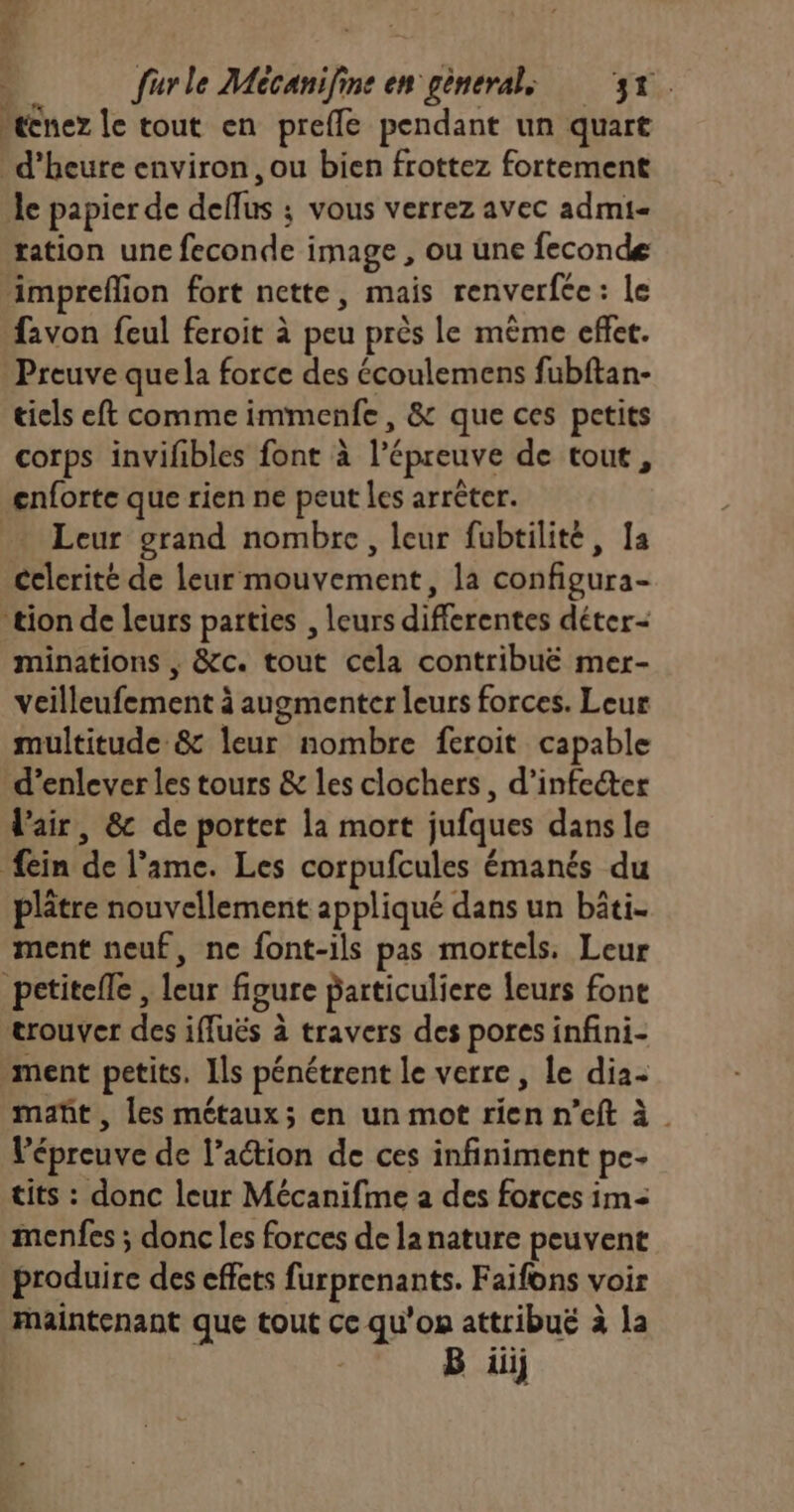 “ecnez le tout en preffe pendant un quart d'heure environ, ou bien frottez fortement le papier de deflus ; vous verrez avec admi- tation une feconde image , ou une feconde impreflion fort nette, mais renverfée: Le favon feul feroit à peu près le même effet. Preuve quela force des écoulemens fubftan- tiels eft comme immenfe, &amp; que ces petits corps invifbles font à l'épreuve de tout, cnforte que rien ne peut les arrêter. Leur grand nombre, leur fubtilité, 1a celerité de leur mouvement, la configura- tion de leurs parties , leurs differentes déter- minations , &amp;c. tout cela contribuë mer- veilleufement à augmenter leurs forces. Leur multitude &amp; leur nombre feroit capable d’enlever les tours &amp; les clochers, d’infecter l'air, &amp; de porter la mort jufques dans le ein de l'ame. Les corpufcules émanés du plâtre nouvellement appliqué dans un bâti. ment neuf, ne font-ils pas mortels. Leur pctitefle , leur figure particuliere leurs fone trouver des iffuës à travers des pores infini- ment petits. Ils pénétrent le verre, le dia- mañt, les métaux; en un mot rien n’eft à_ l'épreuve de l’action de ces infiniment pe- tits : donc leur Mécanifme a des forces im= menfes ; donc les forces de la nature peuvent produire des effets furprenants. Faifons voir Maintenant que tout ce qu'on attribué à la B üiij