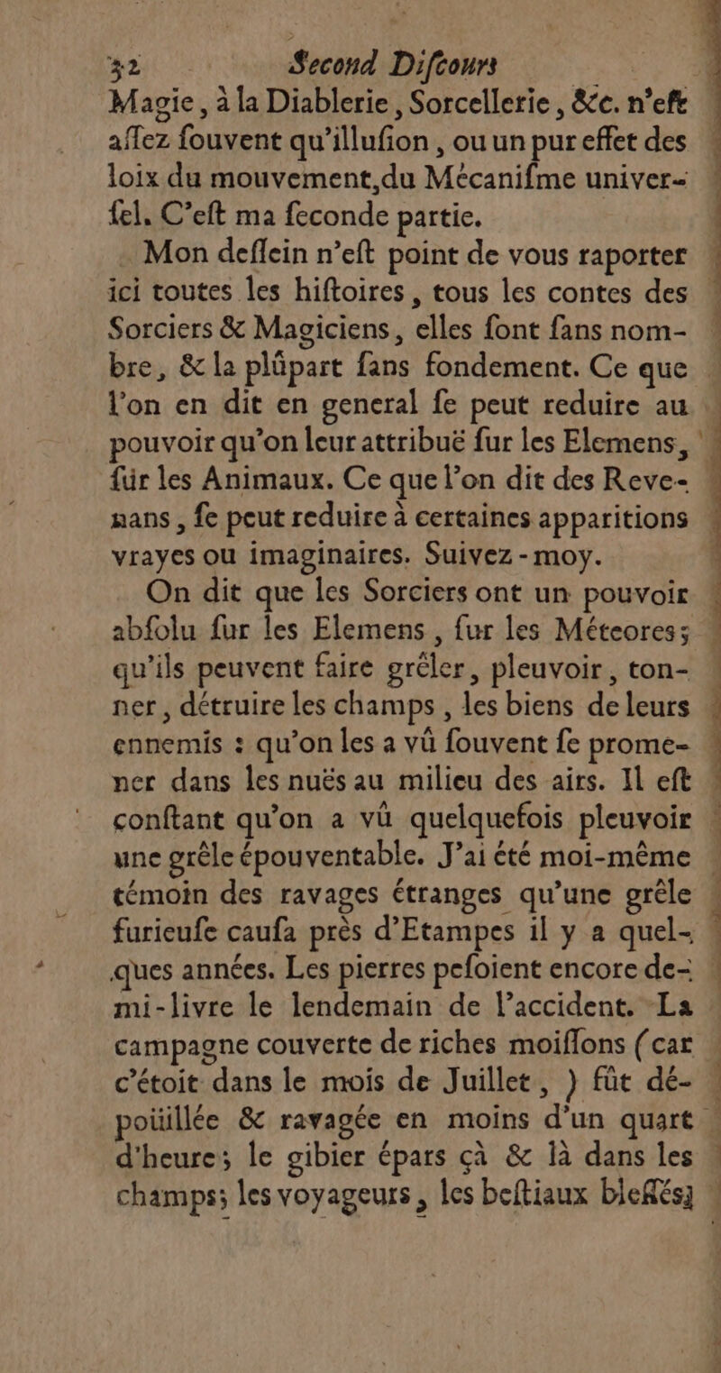 Magie, à la Diablerie, Sorcellerie, &amp;c. n’eft affez fouvent qu’illufion , ou un pur effet des loix du mouvement,du Mécanifme univer=- fel, C’eft ma feconde partie. Mon deflein n’eft point de vous raporter ici toutes les hiftoires , tous les contes des Sorciers &amp; Magiciens, elles font fans nom- l'on en dit en general fe peut reduire au pouvoir qu'on leurattribuë fur les Elemens, für les Animaux. Ce que l’on dit des Reve- vrayes ou imaginaires. Suivez - moy. On dit que les Sorciers ont un pouvoir abfolu fur les Elemens , fur les Méteoress qu’ils peuvent faire grêler, pleuvoir, ton- ner, détruire les champs , les biens de leurs ennemis : qu’on les a vü fouvent fe prome- ner dans les nuës au milieu des airs. Il eft conftant qu’on a vü quelquefois pleuvoir une grêle épouventable. J’ai été moi-même témoin des ravages étranges qu’une grêle furieufe caufa près d’Etampes il y a quel- ques années. Les pierres pefoient encore de- mi-livre le lendemain de l'accident. La campagne couverte de riches moiffons (car c’étoit dans le mois de Juillet, )} füt dé- d'heure; le gibier épars çà &amp; là dans les