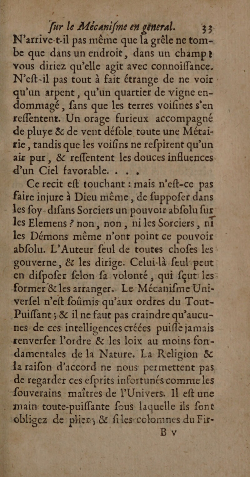 ’ . [ur le Mécanifme en gèneral. 32. N'arrive-t-il pas même que la grêle ne tom- be que dans un endroit, dans un champt vous diriez qu’elle agit avec connoiffance. N’eft-il pas tout à fait étrange de ne voir: qu'un arpent, qu’un quartier de vigne en- dommagé , fans que les terres voifines s’en reffentent. Un orage furieux accompagné de pluye &amp; de vent défole toute une Métai- rie, tandis que les voifins ne refpirent qu’un air pur, &amp; reffentent les douces influences. d’un Ciel favorable. . . , Ce recit eft touchant : mais n’eft-ce pas faire injure à Dieu mème, de fuppofer dans Les foy- difans Sorciers un pouvoir abfolu fus les Elemens ? non, non, niles Sorciers, ni les Démons même n’ont point ce pouvoir abfolu. L’Auteur feul de toutes chofes les: gouverne, &amp;c les dirige. Celui-là feul:peut en difpofer felon fa volonté , qui fçut: les: former &amp; les arranger. Le Mécanifme Uni- verfel n’eft foümis qu'aux ordres du Tout- . Puiffant; &amp; il ne faut pas craindre qu’aucu- nes de ces intelligences créées puifle jamais -æenverfer l’ordre &amp; les loix au moins fon- damentales de la Nature. La Religion &amp; la raifon d’accord ne nous permettent pas de regarder ces efprits infortunéscomme les “fouverains maîtres de l'Univers. Il eft une . main toute-puiflante fous laquelle ils font Obligez de plier; &amp; filescotomnes du Fir-
