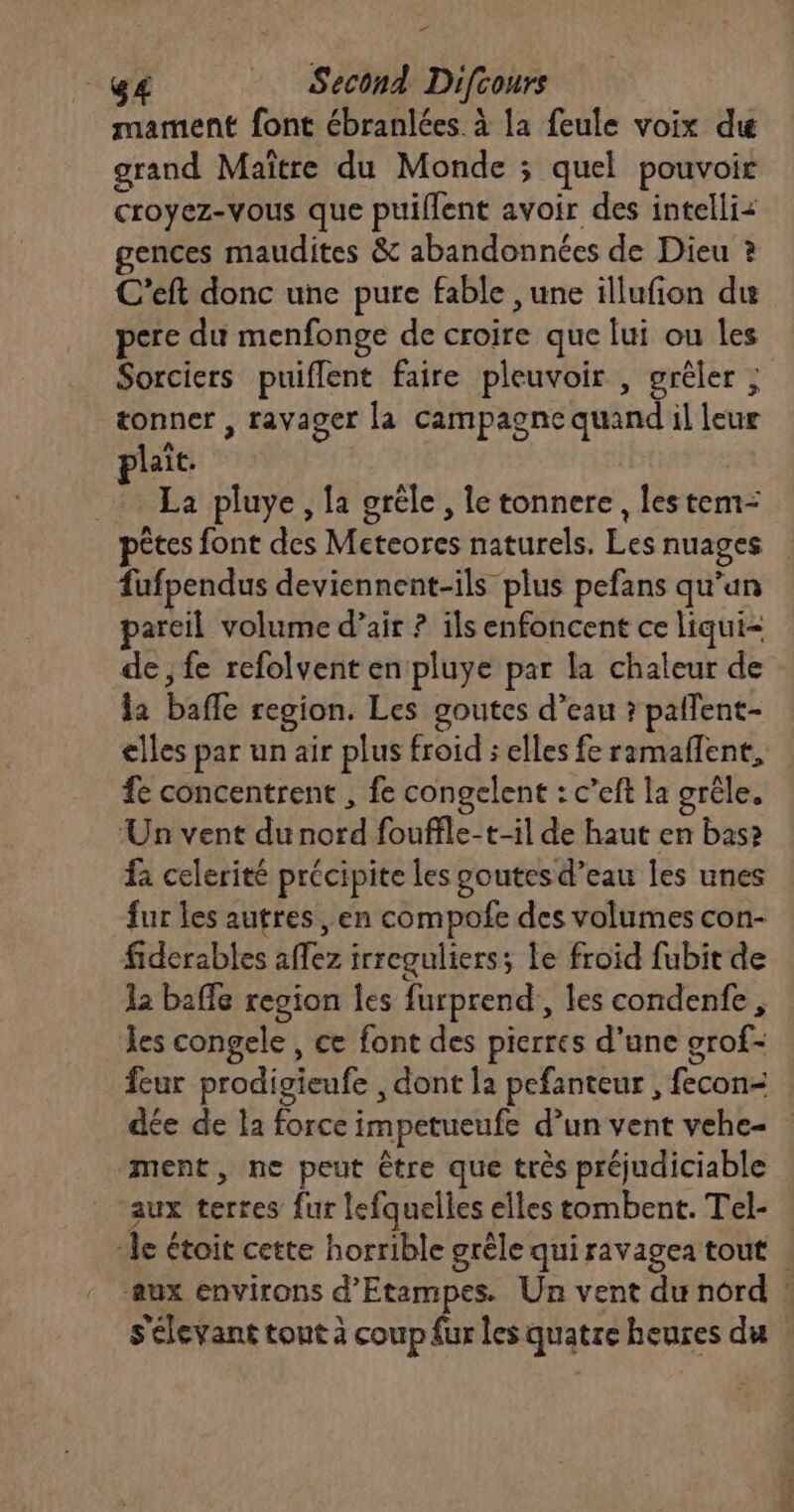 + UE Second Difcours mament font ébranlées. à la feule voix du grand Maître du Monde ; quel pouvoir croyez-vous que puiflent avoir des intelli gences maudites &amp; abandonnées de Dieu ? C'eft donc une pure fable ,une illufion du pere du menfonge de croire que lui ou les Sorciers puiflent faire pleuvoir , grêler ; tonner , ravager la campagne quand il leur laît. + La pluye, la gréle, le tonnere , les tem= pêtes font des Meteores naturels. Les nuages fufpendus deviennent-ils plus pefans qu’un areil volume d’air ? ils enfoncent ce liqui- de; fe refolvent en pluye par la chaleur de la baffe region. Les goutcs d’eau ? palent- elles par un air plus froid ; elles fe ramaflent, fe concentrent , fe congelent : c’eft la grêle. ‘Un vent du nord fouffle-t-il de haut en bas» fa celerité précipite les goutes d’eau les unes fur les autres , en compofe des volumes con- fiderables affez irreguliers; Le froid fubit de 12 baffe region les furprend, les condenfe, les congele , ce font des pierres d’une grof- feur prodigieufe , dont la pefanteur , fecon- dée de la force impetueufe d’un vent vehe- ment, ne peut être que très préjudiciable ‘aux terres fur lefquelles elles tombent. Tel- ‘le étoit cette horrible grêle qui ravagea tout . aux environs d’Etampes. Un vent du nord ! S'élevant tout à coup fur les quatre heures du