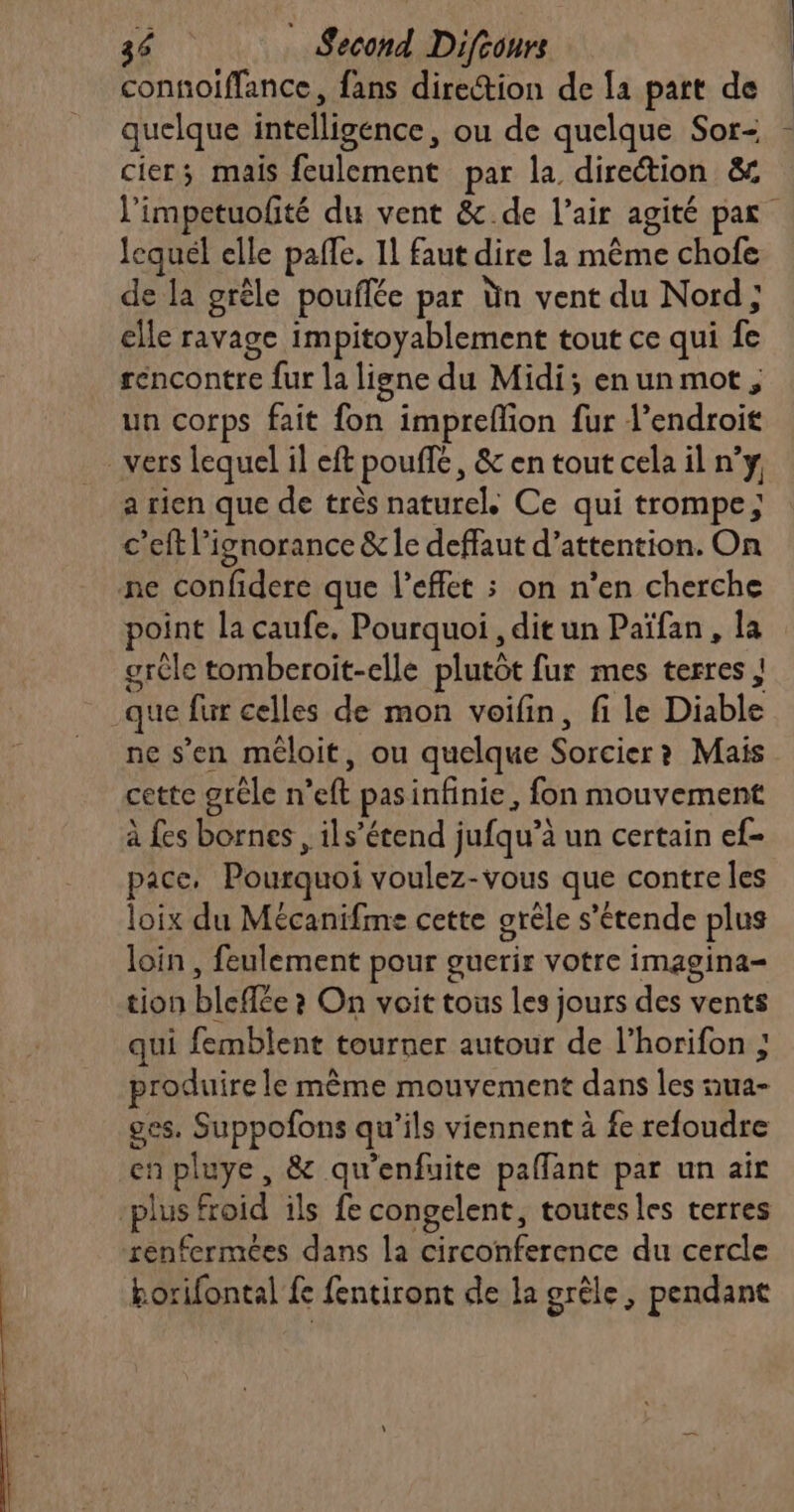 connoiffance, fans direction de la part de quelque intelligence, ou de quelque Sor- cier; mais feulement par la direction &amp; l'impetuofité du vent &amp;.de l'air agité par lequel elle paffe. Il faut dire la même chofe de la grêle pouflée par Ün vent du Nord; elle ravage impitoyablement tout ce qui fe rencontre fur la ligne du Midi; enunmot, un corps fait fon imprefion fur l'endroit vers lequel il eft pouffé, &amp; en tout cela il n’y a rien que de très naturel Ce qui trompe; c’eft l'ignorance &amp; le deffaut d’attention. On ne confidere que l'effet ; on n’en cherche point la caufe. Pourquoi , dit un Païfan, la grêle tomberoit-elle plutôt fur mes terres | que fur celles de mon voifin, fi le Diable ne s’en méloit, ou quelque Sorcier? Mais cette grêle n’eft pasinfinie, fon mouvement à fes bornes, ils’étend jufqu’à un certain ef- pace, Pourquoi voulez-vous que contre les loix du Mécanifme cette grêle s’'étende plus loin , feulement pour guerir votre imagina- tion bleffée ? On voit tous les jours des vents qui femblent tourner autour de l’horifon ; produire le même mouvement dans les ua- ges. Suppofons qu'ils viennent à fe refoudre en pluye , &amp; qu’enfuite paflant par un ait plus froid ils fe congelent, toutes les terres renfermées dans la circonference du cercle borifontal fe fentiront de la grêle, pendant