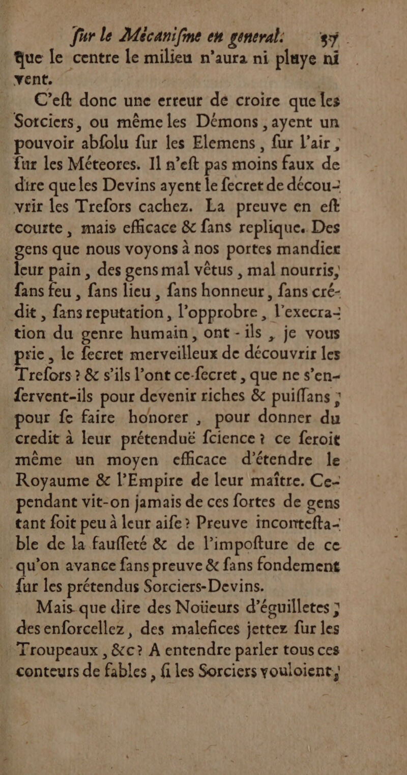 Que le centre le milieu n’aura ni pluye ni vent. … C’eft donc une erreur de croire que les Sorciers, ou mêmeles Démons ,ayent un pouvoir abfolu fur les Elemens , fur l'air, fur les Méteores. 11 n’eft pas moins faux de dire queles Devins ayent le fecret de décou- vrir les Trefors cachez. La preuve en eft courte, mais efficace &amp; fans replique.. Des _gens que nous voyons à nos portes mandier leur pain , des gens mal vêtus , mal nourris, fans feu , fans lieu , fans honneur, fans cré- dit, fansreputation, l’opprobre , l'execra- tion du genre humain, ont-ils , je vous prie , le fecret merveilleux de découvrir les Trefors ? &amp; s'ils l’ont ce-fecret , que ne s’en- £ervent-ils pour devenir riches &amp; puiffans : pour fe faire honorer , pour donner du credit à leur prétenduë fcience i ce feroit même un moyen cfhcace d'étendre le Royaume &amp; l’Empire de leur maître. Ce- pendant vit-on jamais de ces fortes de gens tant foit peu à leur aife? Preuve incontefta- ble de la fauffeté &amp; de l’impofture de ce qu’on avance fans preuve &amp; fans fondement fur les prétendus Sorciers-Devins. Mais que dire des Noüeurs d’éguilletes ; des enforcellez, des malefices jettez fur les Troupeaux , &amp;c? À entendre parler tous ces conteurs de fables, fi les Sorciers vouloient,,