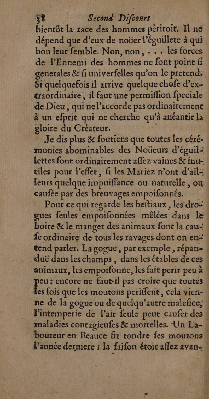 bientôt la race des hommes périroit. Il né dépend que d’eux de noüer l’éguillete à qui bon leur femble. Non, non, . . . les forces de l’Ennemi des hommes ne font point fi gencrales & fi univerfelles qu’on le pretend: Si quelquefois il arrive quelque chofe d’ex- traordinaire , il faut une permiflion fpeciale de Dieu , qui nel’accorde pas ordinairement à un efprit qui ne cherche qu’à anéantir la gloire du Créateur. 67 | * Je dis plus & foutiens que toutes les céré- -monies abominables des Noïeurs d’éguil- lettes font ordinairement affez vaines & inu- tiles pour Peffct, fi les Mariez n’ont d'ail: Îeurs quelque impuiffance ou naturelle, ou caufée par des breuvages empoifonnés. Pour ce qui regarde les beftiaux, les dro- gues feules empoifonnées mëlées dans le boire & le manger des animaux font la cau- fe ordinaire de tous les ravages dont on en: . tend parler. La gogue, par exemple , répan- ‘duë jo leschamps , dans les étables de ces animaux, les empoifonne, les fait perir peu à : peu : encore ne faut-il pas croire que toutes . es fois que les moutons periffent, cela vien- . ne de la gogue ou de quelqu’autre malefice, | Fintemperie de l'air feule peut caufer des » maladies contagieufes & mortelles. Un La- boureur en Beauce fit tondre fes moutons | Fannée derniere ; la faifon étoit aflez avan a